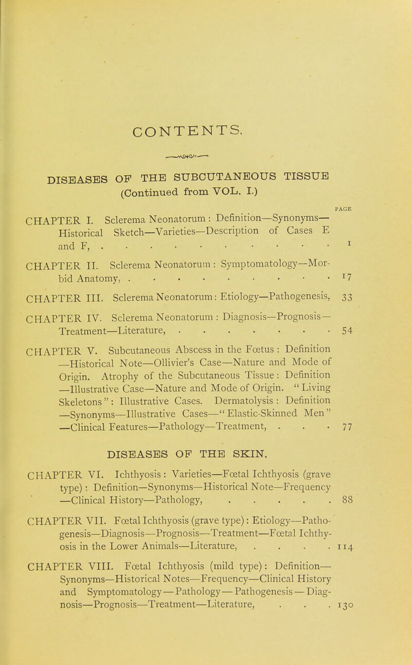 CONTENTS. DISEASES OP THE SUBCUTANEOUS TISSUE (Continued from VOL. I.) PAGE CHAPTER I. Sclerema Neonatorum : Definition—Synonyms- Historical Sketch—Varieties—Description of Cases E and F, ^ CHAPTER II. Sclerema Neonatorum : Symptomatology—Mor- bid Anatomy, ^7 CHAPTER III. Sclerema Neonatorum: Etiology—Pathogenesis, 33 CHx\PTER IV. Sclerema Neonatorum : Diagnosis—Prognosis- Treatment—Literature, 54 CHAPTER V. Subcutaneous Abscess in the Fcetus : Definition Historical Note—Ollivier's Case—Nature and Mode of Origin. Atrophy of the Subcutaneous Tissue : Definition —Illustrative Case—Nature and Mode of Origin.  Living Skeletons  : Illustrative Cases. Dermatolysis : Definition —Synonyms—Illustrative Cases—Elastic-Skinned Men —Clinical Features—Pathology—Treatment, . . -77 DISEASES OP THE SKIN, CHAPTER VI. Ichthyosis : Varieties—Foetal Ichthyosis (grave type) •. Definition—Synonyms—Historical Note—Frequency —Clinical History—Pathology, 88 CHAPTER VII. Foetal Ichthyosis (grave type): Etiology—Patho- genesis—Diagnosis—Prognosis—Treatment—Fcetal Ichthy- osis in the Lower Animals—Literature, . . . .114 CHAPTER VIII. Foetal Ichthyosis (mild type): Definition— Synonyms—Historical Notes^—Frequency—Clinical History and Symptomatology—Pathology—Pathogenesis — Diag- nosis—Prognosis—Treatment—Literature, . . .130