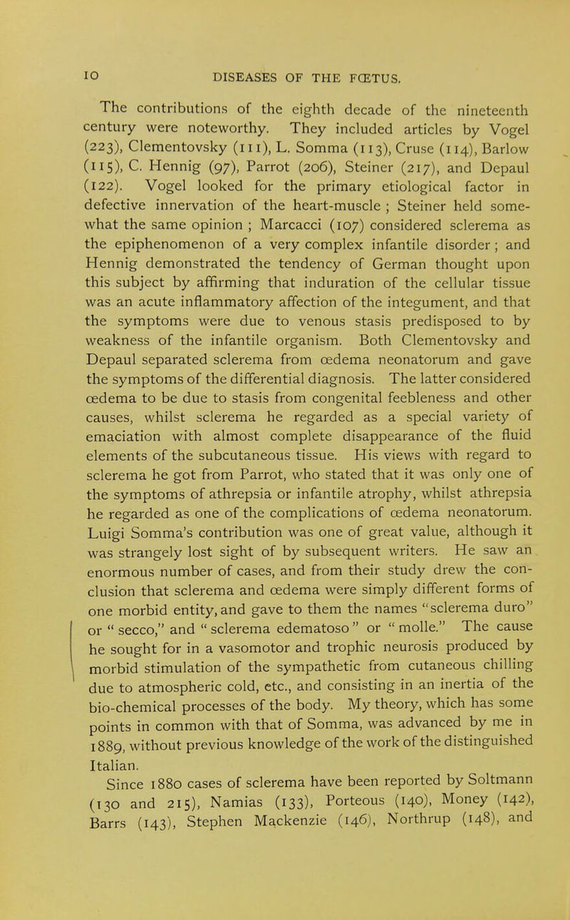 The contributions of the eighth decade of the nineteenth century were noteworthy. They included articles by Vogel (223), Clementovsky (in), L. Somma (113), Cruse (114), Barlow (115), C. Hennig (97), Parrot (206), Steiner (217), and Depaul (122). Vogel looked for the primary etiological factor in defective innervation of the heart-muscle ; Steiner held some- what the same opinion ; Marcacci (107) considered sclerema as the epiphenomenon of a very complex infantile disorder; and Hennig demonstrated the tendency of German thought upon this subject by affirming that induration of the cellular tissue was an acute inflammatory affection of the integument, and that the symptoms were due to venous stasis predisposed to by weakness of the infantile organism. Both Clementovsky and Depaul separated sclerema from oedema neonatorum and gave the symptoms of the differential diagnosis. The latter considered oedema to be due to stasis from congenital feebleness and other causes, whilst sclerema he regarded as a special variety of emaciation with almost complete disappearance of the fluid elements of the subcutaneous tissue. His views with regard to sclerema he got from Parrot, who stated that it was only one of the symptoms of athrepsia or infantile atrophy, whilst athrepsia he regarded as one of the complications of oedema neonatorum. Luigi Somma's contribution was one of great value, although it was strangely lost sight of by subsequent writers. He saw an, enormous number of cases, and from their study drew the con- clusion that sclerema and oedema were simply different forms of one morbid entity,and gave to them the names sclerema duro or  secco, and  sclerema edematoso  or  moUe. The cause he sought for in a vasomotor and trophic neurosis produced by morbid stimulation of the sympathetic from cutaneous chilling due to atmospheric cold, etc., and consisting in an inertia of the bio-chemical processes of the body. My theory, which has some points in common with that of Somma, was advanced by me in 1889, without previous knowledge of the work of the distinguished Italian. Since 1880 cases of sclerema have been reported by Soltmann (130 and 215), Namias (133), Porteous (140), Money (142), Barrs (143), Stephen Mackenzie (146), Northrup (148), and