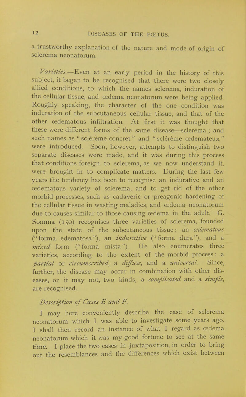 a trustworthy explanation of the nature and mode of origin of sclerema neonatorum. Varieties.—Even at an early period in the history of this subject, it began to be recognised that there were two closely allied conditions, to which the names sclerema, induration of the cellular tissue, and oedema neonatorum were being applied. Roughly speaking, the character of the one condition was induration of the subcutaneous cellular tissue, and that of the other oedematous infiltration. At first it was thought that these were different forms of the same disease—sclerema ; and such names as  sclereme concret and  scl^reme oedemateux  were introduced. Soon, however, attempts to distinguish two separate diseases were made, and it was during this process that conditions foreign to sclerema, as we now understand it, were brought in to complicate matters. During the last few years the tendency has been to recognise an indurative and an oedematous variety of sclerema, and to get rid of the other morbid processes, such as cadaveric or preagonic hardening of the cellular tissue in wasting maladies, and oedema neonatorum due to causes similar to those causing oedema in the adult. G. Somma (150) recognises three varieties of sclerema, founded upon the state of the subcutaneous tissue: an cedematous ( forma edematosa), an indurative ( forma dura), and a mixed form ( forma mista). He also enumerates three varieties, according to the extent of the morbid process: a partial or circumscribed, a diffuse, and a universal. Since, further, the disease may occur in combination with other dis- eases, or it may not, two kinds, a complicated and a simple, are recognised. Description of Cases E and F. I may here conveniently describe the case of sclerema neonatorum which I was able to investigate some years ago. I shall then record an instance of what I regard as oedema neonatorum which it was my good fortune to see at the same time. I place the two cases in juxtaposition, in order to bring out the resemblances and the differences which exist between