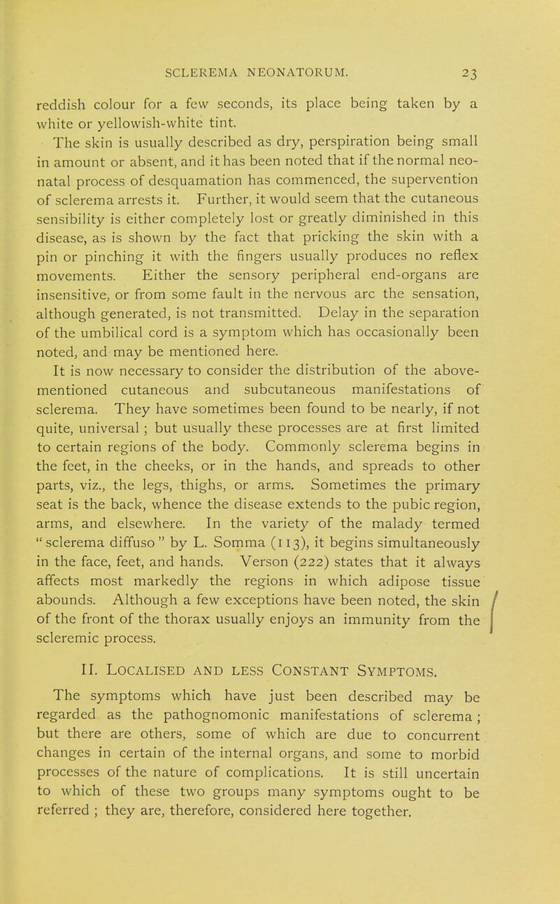 reddish colour for a few seconds, its place being taken by a white or yellowish-white tint. The skin is usually described as dry, perspiration being small in amount or absent, and it has been noted that if the normal neo- natal process of desquamation has commenced, the supervention of sclerema arrests it. Further, it would seem that the cutaneous sensibility is either completely lost or greatly diminished in this disease, as is shown by the fact that pricking the skin with a pin or pinching it with the fingers usually produces no reflex movements. Either the sensory peripheral end-organs are insensitive, or from some fault in the nervous arc the sensation, although generated, is not transmitted. Delay in the sepai'ation of the umbilical cord is a symptom which has occasionally been noted, and may be mentioned here. It is now necessary to consider the distribution of the above- mentioned cutaneous and subcutaneous manifestations of sclerema. They have sometimes been found to be nearly, if not quite, universal ; but usually these processes are at first limited to certain regions of the body. Commonly sclerema begins in the feet, in the cheeks, or in the hands, and spreads to other parts, viz., the legs, thighs, or arms. Sometimes the primary seat is the back, whence the disease extends to the pubic region, arms, and elsewhere. In the variety of the malady termed sclerema diffuso  by L. Somma (113), it begins simultaneously in the face, feet, and hands. Verson (222) states that it always affects most markedly the regions in which adipose tissue abounds. Although a few exceptions have been noted, the skin of the front of the thorax usually enjoys an immunity from the scleremic process. II. Localised and less Constant Symptoms. The symptoms which have just been described may be regarded as the pathognomonic manifestations of sclerema; but there are others, some of which are due to concurrent changes in certain of the internal organs, and some to morbid processes of the nature of complications. It is still uncertain to which of these two groups many symptoms ought to be referred ; they are, therefore, considered here together.