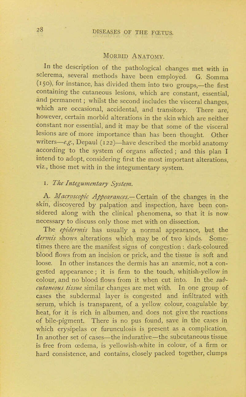 Morbid Anatomy. In the description of the pathological changes met with in sclerema, several methods have been employed. G. Somma (150), for instance, has divided them into two groups,—the first containing the cutaneous lesions, which are constant, essential, and permanent; whilst the second includes the visceral changes, which are occasional, accidental, and transitory. There are, however, certain morbid alterations in the skin which are neither constant nor essential, and it may be that some of the visceral lesions are of more importance than has been thought. Other writers—e.g., Depaul (122)—have described the morbid anatomy according to the system of organs affected ; and this plan I intend to adopt, considering first the most important alterations, viz., those met with in the integumentary system. I. The Integumentary System. A. Macroscopic Appearances.— Certain of the changes in the skin, discovered by palpation and inspection, have been con- sidered along with the clinical phenomena, so that it is now necessary to discuss only those met with on dissection. The epidermis has usually a normal appearance, but the dermis shows alterations which may be of two kinds. Some- times there are the manifest signs of congestion : dark-coloured blood flows from an incision or prick, and the tissue is soft and loose. In other instances the dermis has an anaemic, not a con- gested appearance ; it is firm to the touch, whitish-yellow in colour, and no blood flows from it when cut into. In the sub- cutaneous tissue similar changes are met with. In one group of cases the subdermal layer is congested and infiltrated with serum, which is transparent, of a yellow colour, coagulable by heat, for it is rich in albumen, and does not give the reactions of bile-pigment. There is no pus found, save in the cases in which erysipelas or furunculosis is present as a complication. In another set of cases—the indurative—the subcutaneous tissue is free from oedema, is yellowish-white in colour, of a firm or hard consistence, and contains, closely packed together, clumps