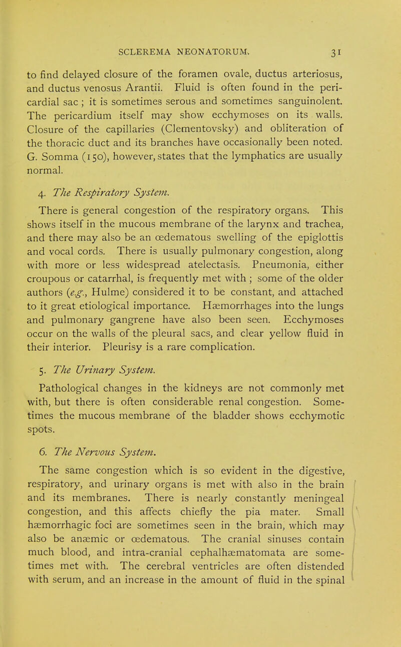 to find delayed closure of the foramen ovale, ductus arteriosus, and ductus venosus Arantii. Fluid is often found in the peri- cardial sac ; it is sometimes serous and sometimes sanguinolent. The pericardium itself may show ecchymoses on its walls. Closure of the capillaries (Clementovsky) and obliteration of the thoracic duct and its branches have occasionally been noted. G. Somma (150), however, states that the lymphatics are usually normal. 4. The Respiratory System. There is general congestion of the respiratory organs. This shows itself in the mucous membrane of the larynx and trachea, and there may also be an oedematous swelling of the epiglottis and vocal cords. There is usually pulmonary congestion, along with more or less widespread atelectasis. Pneumonia, either croupous or catarrhal, is frequently met with ; some of the older authors {e.g., Hulme) considered it to be constant, and attached to it great etiological importance. Hsemorrhages into the lungs and pulmonary gangrene have also been seen. Ecchymoses occur on the walls of the pleural sacs, and clear yellow fluid in their interior. Pleurisy is a rare complication. 5. The Urinary System. Pathological changes in the kidneys are not commonly met with, but there is often considerable renal congestion. Some- times the mucous membrane of the bladder shows ecchymotic spots. 6. The Nervous System. The same congestion which is so evident in the digestive, respiratory, and urinary organs is met with also in the brain and its membranes. There is nearly constantly meningeal congestion, and this affects chiefly the pia mater. Small haemorrhagic foci are sometimes seen in the brain, which may also be anaemic or oedematous. The cranial sinuses contain much blood, and intra-cranial cephalhaematomata are some- times met with. The cerebral ventricles are often distended with serum, and an increase in the amount of fluid in the spinal