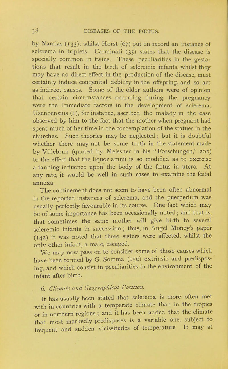 by Namias (133); whilst Horst (67) put on record an instance of sclerema in triplets. Carminati (35) states that the disease is specially common in twins. These peculiarities in the gesta- tions that result in the birth of scleremic infants, whilst they may have no direct effect in the production of the disease, must certainly induce congenital debility in the offspring, and so act as indirect causes. Some of the older authors were of opinion that certain circumstances occurring during the pregnancy were the immediate factors in the development of sclerema. Usenbenzius (i), for instance, ascribed the malady in the case observed by him to the fact that the mother when pregnant had spent much of her time in the contemplation of the statues in the churches. Such theories may be neglected ; but it is doubtful whether there may not be some truth in the statement made by Villebrun (quoted by Meissner in his  Forschungen, 202) to the effect that the liquor amnii is so modified as to exercise a tanning influence upon the body of the fcetus in utero. At any rate, it would be well in such cases to examine the foetal annexa. The confinement does not seem to have been often abnormal in the reported instances of sclerema, and the puerperium was usually perfectly favourable in its course. One fact which may be of some importance has been occasionally noted ; and that is, that sometimes the same mother will give birth to several scleremic infants in succession ; thus, in Angel Money's paper (142) it was noted that three sisters were affected, whilst the only other infant, a male, escaped. We may now pass on to consider some of those causes which have been termed by G. Somma (150) extrinsic and predispos- ing, and which consist in peculiarities in the environment of the infant after birth. 6. Climate and Geographical Positioji. It has usually been stated that sclerema is more often met with in countries with a temperate climate than in the tropics or in northern regions ; and it has been added that the climate that most markedly predisposes is a variable one, subject to frequent and sudden vicissitudes of temperature. It may at