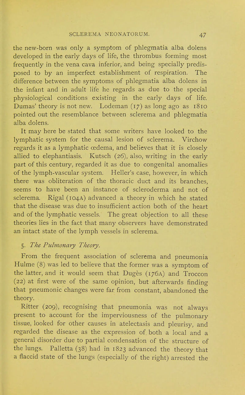 the new-born was only a symptom of phlegmatia alba dolens developed in the early days of life, the thrombus forming most frequently in the vena cava inferior, and being specially predis- posed to by an imperfect establishment of respiration. The difference between the symptoms of phlegmatia alba dolens in the infant and in adult life he regards as due to the special physiological conditions existing in the early days of life. Dumas' theory is not new. Lodeman (17) as long ago as 1810 pointed out the resemblance between sclerema and phlegmatia alba dolens. It may here be stated that some writers have looked to the lymphatic system for the causal lesion of sclerema. Virchow regards it as a lymphatic oedema, and believes that it is closely allied to elephantiasis. Kutsch (26), also, writing in the early part of this century, regarded it as due to congenital anomalies of the lymph-vascular system. Heller's case, however, in which there was obliteration of the thoracic duct and its branches, seems to have been an instance of scleroderma and not of sclerema. Rigal (104A) advanced a theory in which he stated that the disease was due to insufficient action both of the heart and of the lymphatic vessels. The great objection to all these theories lies in the fact that many observers have demonstrated an intact state of the lymph vessels in sclerema. 5. The Pulmonary Theory. From the frequent association of sclerema and pneumonia Hulme (8) was led to believe that the former was a symptom of the latter, and it would seem that Duges (176A) and Troccon (22) at first were of the same opinion, but afterwards finding that pneumonic changes were far from constant, abandoned the theory. Ritter (209), recognising that pneumonia was not always present to account for the imperviousness of the pulmonary tissue, looked for other causes in atelectasis and pleurisy, and regarded the disease as the expression of both a local and a general disorder due to partial condensation of the structure of the lungs. Palletta (38) had in 1823 advanced the theory that a flaccid state of the lungs (especially of the right) arrested the