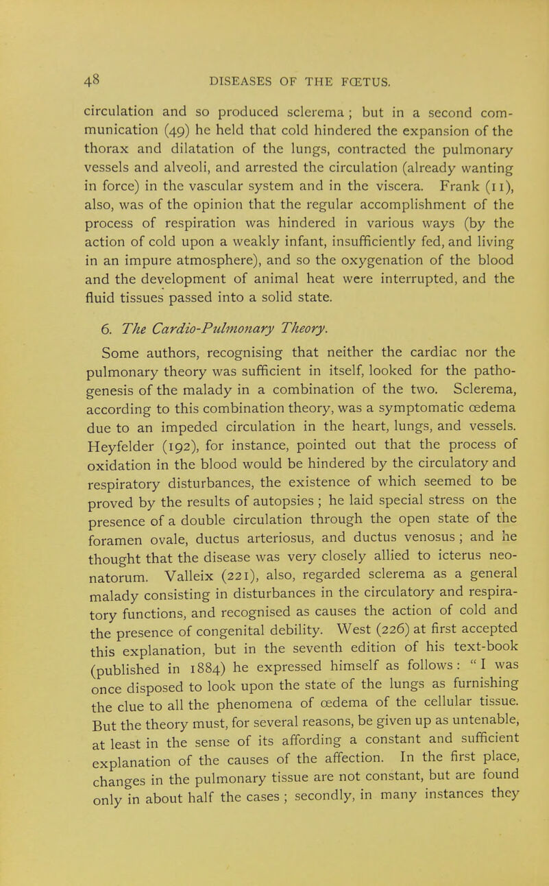 circulation and so produced sclerema ; but in a second com- munication (49) he held that cold hindered the expansion of the thorax and dilatation of the lungs, contracted the pulmonary vessels and alveoli, and arrested the circulation (already wanting in force) in the vascular system and in the viscera. Frank (11), also, was of the opinion that the regular accomplishment of the process of respiration was hindered in various ways (by the action of cold upon a weakly infant, insufficiently fed, and living in an impure atmosphere), and so the oxygenation of the blood and the development of animal heat were interrupted, and the fluid tissues passed into a solid state. 6. The Cardio-Pulmonary Theory. Some authors, recognising that neither the cardiac nor the pulmonary theory was sufficient in itself, looked for the patho- genesis of the malady in a combination of the two. Sclerema, according to this combination theory, was a symptomatic oedema due to an impeded circulation in the heart, lungs, and vessels. Heyfelder (192), for instance, pointed out that the process of oxidation in the blood would be hindered by the circulatory and respiratory disturbances, the existence of which seemed to be proved by the results of autopsies ; he laid special stress on the presence of a double circulation through the open state of the foramen ovale, ductus arteriosus, and ductus venosus ; and he thought that the disease was very closely allied to icterus neo- natorum. Valleix (221), also, regarded sclerema as a general malady consisting in disturbances in the circulatory and respira- tory functions, and recognised as causes the action of cold and the presence of congenital debility. West (226) at first accepted this explanation, but in the seventh edition of his text-book (published in 1884) he expressed himself as follows: I was once disposed to look upon the state of the lungs as furnishing the clue to all the phenomena of oedema of the cellular tissue. But the theory must, for several reasons, be given up as untenable, at least in the sense of its affording a constant and sufficient explanation of the causes of the affection. In the first place, changes in the pulmonary tissue are not constant, but are found only in about half the cases ; secondly, in many instances they