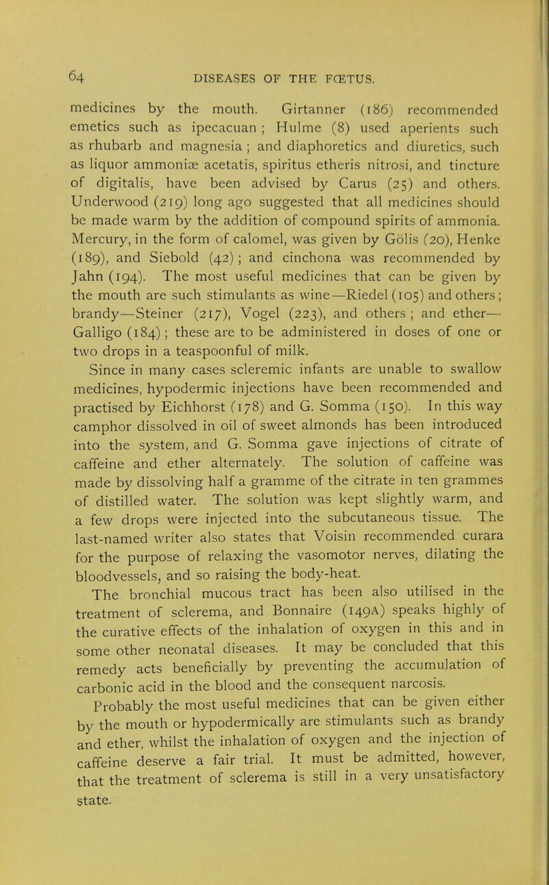 medicines by the mouth. Girtanner (i86) recommended emetics such as ipecacuan ; Hulme (8) used aperients such as rhubarb and magnesia ; and diaphoretics and diuretics, such as liquor ammoniae acetatis, spiritus etheris nitrosi, and tincture of digitalis, have been advised by Carus (25) and others. Underwood (219) long ago suggested that all medicines should be made warm by the addition of compound spirits of ammonia. Mercury, in the form of calomel, was given by Golis (20), Henke (189), and Siebold (42); and cinchona was recommended by Jahn (194). The most useful medicines that can be given by the mouth are such stimulants as wine—Riedel(io5) and others; brandy—Steiner (217), Vogel (223), and others; and ether— Galligo (184); these are to be administered in doses of one or two drops in a teaspoonful of milk. Since in many cases scleremic infants are unable to swallow medicines, hypodermic injections have been recommended and practised by Eichhorst (178) and G. Somma (150). In this way camphor dissolved in oil of sweet almonds has been introduced into the system, and G. Somma gave injections of citrate of caffeine and ether alternately. The solution of caffeine was made by dissolving half a gramme of the citrate in ten grammes of distilled water. The solution was kept slightly warm, and a few drops were injected into the subcutaneous tissue. The last-named writer also states that Voisin recommended curara for the purpose of relaxing the vasomotor nerves, dilating the bloodvessels, and so raising the body-heat. The bronchial mucous tract has been also utilised in the treatment of sclerema, and Bonnaire (149^) speaks highly of the curative effects of the inhalation of oxygen in this and in some other neonatal diseases. It may be concluded that this remedy acts beneficially by preventing the accumulation of carbonic acid in the blood and the consequent narcosis. Probably the most useful medicines that can be given either by the mouth or hypodermically are stimulants such as brandy and ether, whilst the inhalation of oxygen and the injection of caffeine deserve a fair trial. It must be admitted, however, that the treatment of sclerema is still in a very unsatisfactory state.