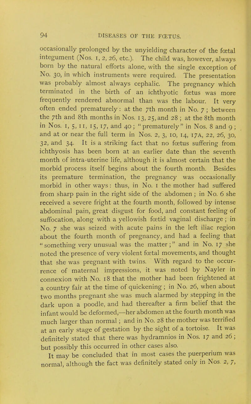 occasionally prolonged by the unyielding character of the foetal integument (Nos. i, 2, 26, etc.). The child was, however, always born by the natural efforts alone, with the single exception of No. 30, in which instruments were required. The presentation was probably almost always cephalic. The pregnancy which terminated in the birth of an ichthyotic foetus was more frequently rendered abnormal than was the labour. It very often ended prematurely: at the 7th month in No. 7 ; between the 7th and 8th months in Nos. 13, 25, and 28 ; at the 8th month in Nos. I, 5, II, 15, 17, and 40; prematurely in Nos. 8 and 9; and at or near the full term in Nos. 2, 3, 10, 14, 17A, 22, 26, 30, 32, and 34. It is a striking fact that no foetus suffering from ichthyosis has been born at an earlier date than the seventh month of intra-uterine life, although it is almost certain that the morbid process itself begins about the fourth month. Besides its premature termination, the pregnancy was occasionally morbid in other ways: thus, in No. i the mother had suffered from sharp pain in the right side of the abdomen ; in No. 6 she received a severe fright at the fourth month, followed by intense abdominal pain, great disgust for food, and constant feeling of suffocation, along with a yellowish foetid vaginal discharge ; in No. 7 she was seized with acute pains in the left iliac region about the fourth month of pregnancy, and had a feeling that something very unusual was the matter; and in No. 17 she noted the presence of very violent foetal movements, and thought that she was pregnant with twins. With regard to the occur- rence of maternal impressions, it was noted by Nayler in connexion with No. 18 that the mother had been frightened at a country fair at the time of quickening ; in No. 26, when about two months pregnant she was much alarmed by stepping in the dark upon a poodle, and had thereafter a firm belief that the infant would be deformed,—her abdomen at the fourth month was much larger than normal; and in No. 28 the mother was terrified at an early stage of gestation by the sight of a tortoise. It was definitely stated that there was hydramnios in Nos. 17 and 26 ; but possibly this occurred in other cases also. It may be concluded that in most cases the puerperium was normal, although the fact was definitely stated only in Nos. 2, 7,