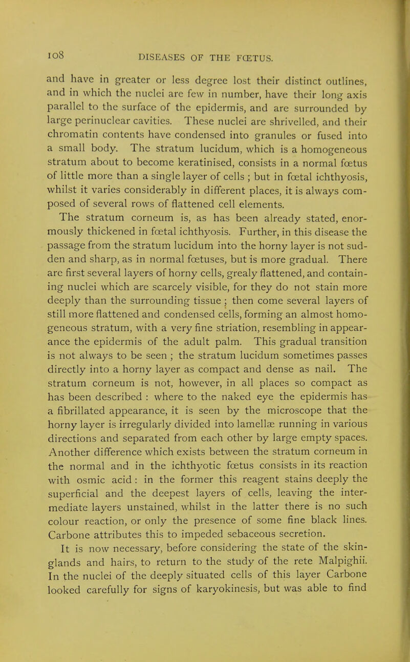 io8 and have in greater or less degree lost their distinct outlines, and in which the nuclei are few in number, have their long axis parallel to the surface of the epidermis, and are surrounded by large perinuclear cavities. These nuclei are shrivelled, and their chromatin contents have condensed into granules or fused into a small body. The stratum lucidum, which is a homogeneous stratum about to become keratinised, consists in a normal foetus of little more than a single layer of cells ; but in foetal ichthyosis, whilst it varies considerably in different places, it is always com- posed of several rows of flattened cell elements. The stratum corneum is, as has been already stated, enor- mously thickened in foetal ichthyosis. Further, in this disease the passage from the stratum lucidum into the horny layer is not sud- den and sharp, as in normal foetuses, but is more gradual. There are first several layers of horny cells, grealy flattened, and contain- ing nuclei which are scarcely visible, for they do not stain more deeply than the surrounding tissue ; then come several layers of still more flattened and condensed cells, forming an almost homo- geneous stratum, with a very fine striation, resembling in appear- ance the epidermis of the adult palm. This gradual transition is not always to be seen ; the stratum lucidum sometimes passes directly into a horny layer as compact and dense as nail. The stratum corneum is not, however, in all places so compact as has been described : where to the naked eye the epidermis has a fibrillated appearance, it is seen by the microscope that the horny layer is irregularly divided into lamellae running in various directions and separated from each other by large empty spaces. Another difference which exists between the stratum corneum in the normal and in the ichthyotic foetus consists in its reaction with osmic acid : in the former this reagent stains deeply the superficial and the deepest layers of cells, leaving the inter- mediate layers unstained, whilst in the latter there is no such colour reaction, or only the presence of some fine black lines. Carbone attributes this to impeded sebaceous secretion. It is now necessary, before considering the state of the skin- glands and hairs, to return to the study of the rete Malpighii. In the nuclei of the deeply situated cells of this layer Carbone looked carefully for signs of karyokinesis, but was able to find
