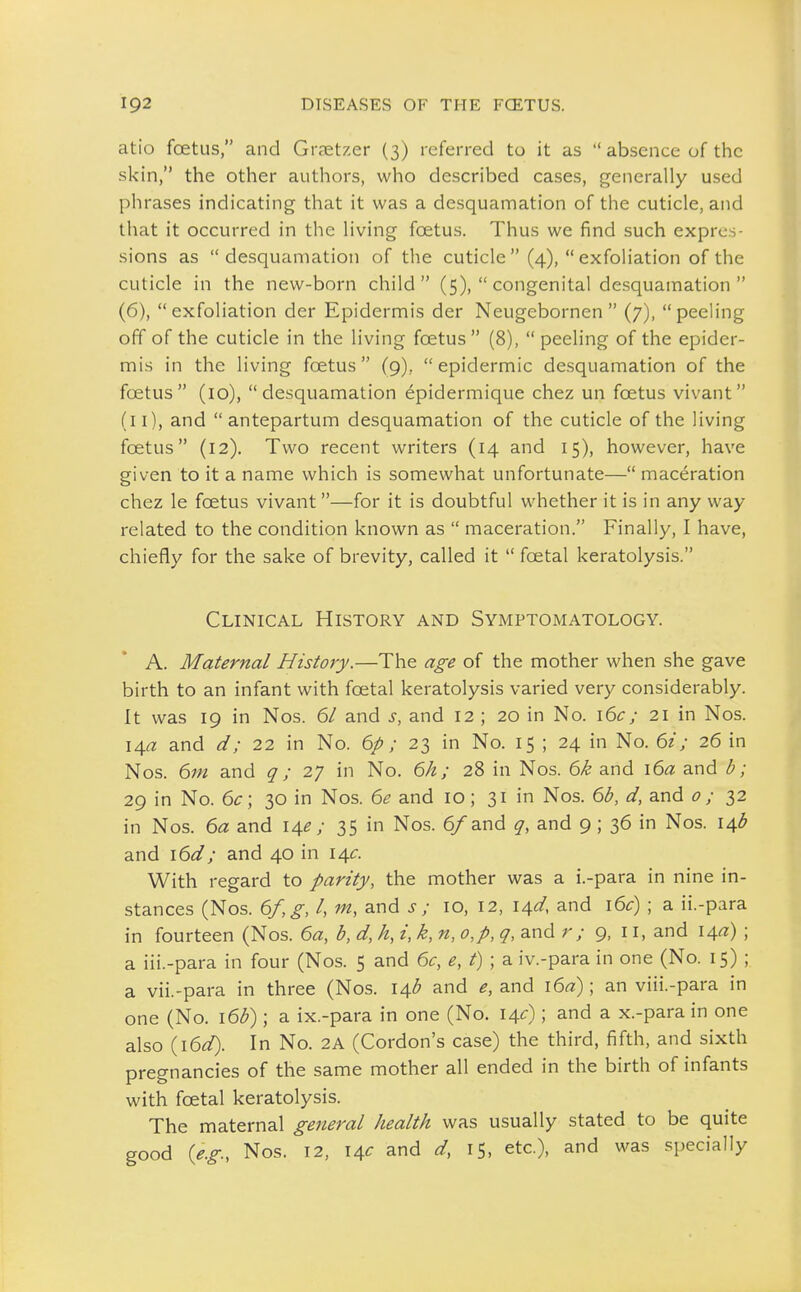 atio foetus, and Gratzer (3) referred to it as  absence of the skin, the other authors, who described cases, generally used phrases indicating that it was a desquamation of the cuticle, and that it occurred in the living foetus. Thus we find such expres- sions as desquamation of the cuticle (4), exfoliation of the cuticle in the new-born child (5),  congenital desquamation  (6), exfoliation der Epidermis der Neugebornen  (7), peeling off of the cuticle in the living foetus  (8),  peeling of the epider- mis in the living foetus (9), epidermic desquamation of the foetus (10), desquamation epidermique chez un foetus vivant (11), and antepartum desquamation of the cuticle of the living foetus (12). Two recent writers (14 and 15), however, have given to it a name which is somewhat unfortunate— maceration chez le foetus vivant—for it is doubtful whether it is in any way related to the condition known as  maceration. Finally, I have, chiefly for the sake of brevity, called it  foetal keratolysis. Clinical History and Symptomatology. A. Maternal History.—The age of the mother when she gave birth to an infant with foetal keratolysis varied very considerably. It was 19 in Nos. 61 and s, and 12 ; 20 in No. \6c; 21 in Nos. \A,a and d; 22 in No. 6/; 23 in No. 15 ; 24 in No. 6z; 26 in Nos. 6m and q; 27 in No. 6h; 28 in Nos. 6k and \6a and b; 29 in No. 6c \ 30 in Nos. 6e and 10; 31 in Nos. 6b, d, and 0 ; 32 in Nos. 6a and 14^; 35 in Nos. 6/and q, and 9; 36 in Nos. 14;^ and \6d; and 40 in 14^:. With regard to parity, the mother was a i.-para in nine in- stances (Nos. 6f,g, I, m, and s ; 10, 12, i^d, and i6c) ; a ii.-para in fourteen (Nos. 6a, b, d, h, i, k, n, o,p, q, and r; 9, ii, and I4«) ; a iii.-para in four (Nos. 5 and 6c, e,t);^ iv.-para in one (No. 15) ; a vii.-para in three (Nos. 14^ and e, and \6a); an viii.-para in one (No. i6b); a ix.-para in one (No. 14c); and a x.-para in one also {\6d). In No. 2A (Cordon's case) the third, fifth, and sixth pregnancies of the same mother all ended in the birth of infants with foetal keratolysis. The maternal general health was usually stated to be quite good [e.g., Nos. 12, 14^ and d, 15, etc.), and was specially