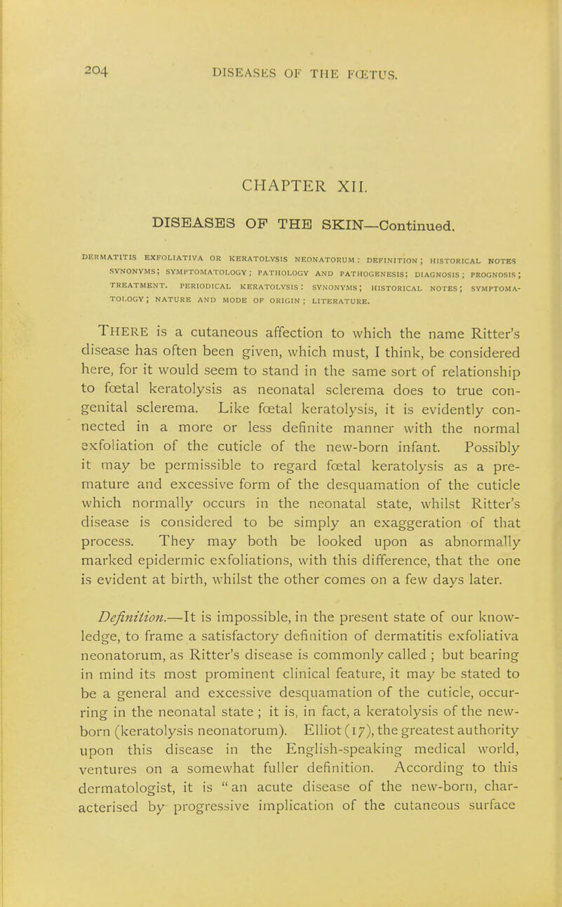 CHAPTER XII. DISEASES OF THE SKIN—Continued. DERMATITIS EXFOLIATIVA OR KERATOLYSIS NEONATORUM: DEFINITION; HISTORICAL NOTES synonyms; SYMPTOMATOLOGY; PATHOLOGY AND PATHOGENESIS; DIAGNOSIS; PROGNOSIS; TREATMENT. PERIODICAL KERATOLYSIS: SYNONYMS; HISTORICAL NOTES; SYMPTOMA- TOLOGY; NATURE AND MODE OF ORIGIN; LITERATURE. There is a cutaneous affection to which the name Ritter's disease has often been given, which must, I think, be considered here, for it would seem to stand in the same sort of relationship to foetal keratolysis as neonatal sclerema does to true con- genital sclerema. Like foetal keratolysis, it is evidently con- nected in a more or less definite manner with the normal exfoliation of the cuticle of the new-born infant. Possibly it may be permissible to regard foetal keratolysis as a pre- mature and excessive form of the desquamation of the cuticle which normally occurs in the neonatal state, whilst Ritter's disease is considered to be simply an exaggeration of that process. They may both be looked upon as abnormally marked epidermic exfoliations, with this difference, that the one is evident at birth, whilst the other comes on a few days later. Definition.—It is impossible, in the present state of our know- ledge, to frame a satisfactory definition of dermatitis exfoliativa neonatorum, as Ritter's disease is commonly called ; but bearing in mind its most prominent clinical feature, it may be stated to be a general and excessive desquamation of the cuticle, occur- ring in the neonatal state ; it is, in fact, a keratolysis of the new- born (keratolysis neonatorum). Elliot (17), the greatest authority upon this disease in the English-speaking medical world, ventures on a somewhat fuller definition. According to this dermatologist, it is  an acute disease of the new-born, char- acterised by progressive implication of the cutaneous surface