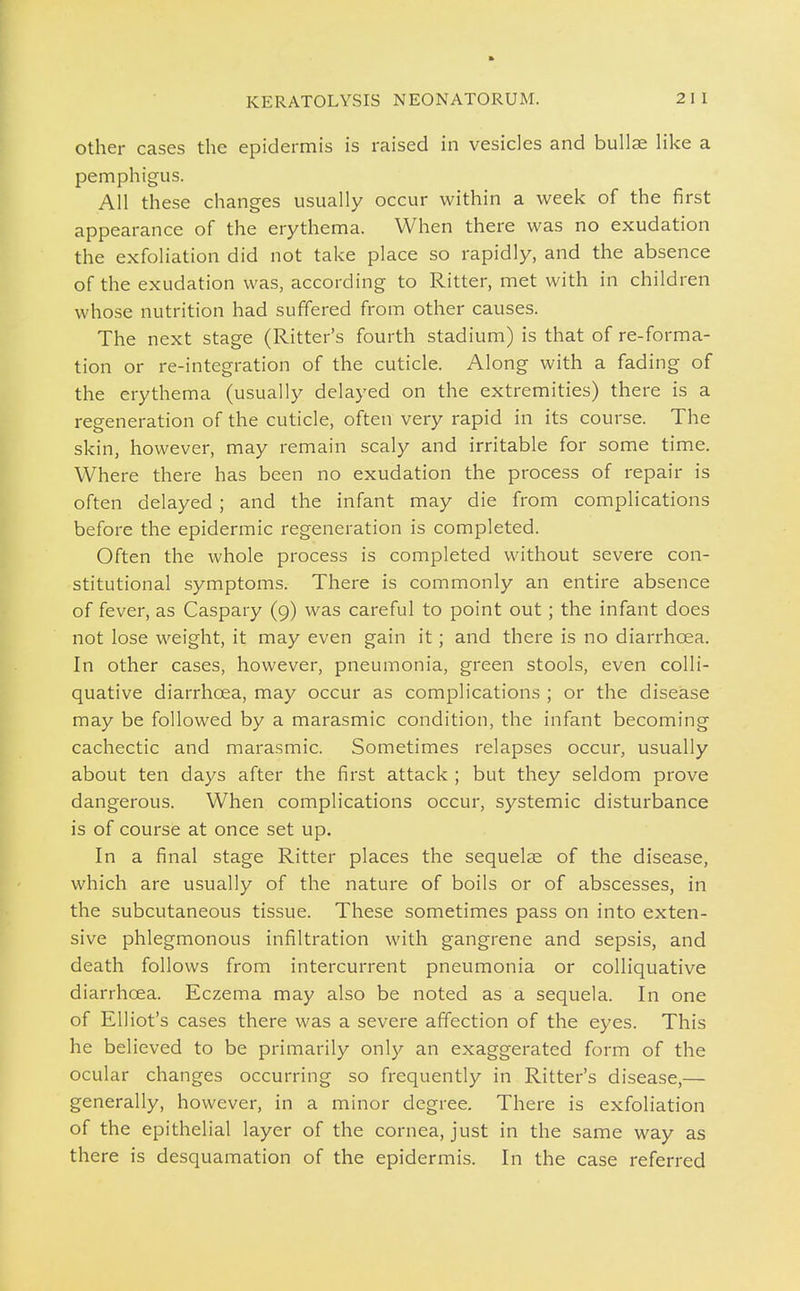 Other cases the epidermis is raised in vesicles and bullae like a pemphigus. All these changes usually occur within a week of the first appearance of the erythema. When there was no exudation the exfoliation did not take place so rapidly, and the absence of the exudation was, according to Ritter, met with in children whose nutrition had suffered from other causes. The next stage (Ritter's fourth stadium) is that of re-forma- tion or re-integration of the cuticle. Along with a fading of the erythema (usually delayed on the extremities) there is a regeneration of the cuticle, often very rapid in its course. The skin, however, may remain scaly and irritable for some time. Where there has been no exudation the process of repair is often delayed; and the infant may die from complications before the epidermic regeneration is completed. Often the whole process is completed without severe con- stitutional symptoms. There is commonly an entire absence of fever, as Caspary (9) was careful to point out; the infant does not lose weight, it may even gain it; and there is no diarrhoea. In other cases, however, pneumonia, green stools, even colli- quative diarrhoea, may occur as complications ; or the disease may be followed by a marasmic condition, the infant becoming cachectic and marasmic. Sometimes relapses occur, usually about ten days after the first attack ; but they seldom prove dangerous. When complications occur, systemic disturbance is of course at once set up. In a final stage Ritter places the sequelae of the disease, which are usually of the nature of boils or of abscesses, in the subcutaneous tissue. These sometimes pass on into exten- sive phlegmonous infiltration with gangrene and sepsis, and death follows from intercurrent pneumonia or colliquative diarrhoea. Eczema may also be noted as a sequela. In one of Elliot's cases there was a severe affection of the eyes. This he believed to be primarily only an exaggerated form of the ocular changes occurring so frequently in Ritter's disease,— generally, however, in a minor degree. There is exfoliation of the epithelial layer of the cornea, just in the same way as there is desquamation of the epidermis. In the case referred