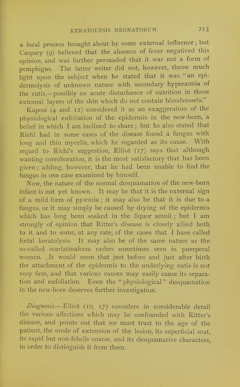 a local process brought about by some external influence ; but Caspary (9) believed that the absence of fever negatived this opinion, and was further persuaded that it was not a form of pemphigus. The latter writer did not, however, throw much light upon the subject when he stated that it was an epi- dermolysis of unknown nature with secondary hyperaemia of the cutis,—possibly an acute disturbance of nutrition in those external layers of the skin which do not contain bloodvessels. Kaposi (4 and 12) considered it as an exaggeration of the physiological exfoliation of the epidermis in the new-born, a belief in which I am inclined to share ; but he also stated that Riehl had in some cases of the disease found a fungus with long and thin mycelia, which he regarded as its cause. With regard to Riehl's suggestion, Elliot (17) says that although wanting corroboration, it is the most satisfactory that has been given; adding, however, that he had been unable to find the fungus in one case examined by himself Now, the nature of the normal desquamation of the new-born infant is not yet known. It may be that it is the external sign of a mild form of pyaemia ; it may also be that it is due to a fungus, or it may simply be caused by drying of the epidermis which has long been soaked in the liquor amnii ; but I am strongly of opinion that Ritter's disease is closely allied both to it and to some, at any rate, of the cases that I have called foetal keratolysis. It may also be of the same nature as the so-called scarlatinaform rashes sometimes seen in puerperal women. It would seem that just before and just after birth the attachment of the epidermis to the underlying cutis is not very firm, and that various causes may easily cause its separa- tion and exfoliation. Even the  physiological desquamation in the new-born deserves further investigation. Diagnosis.—Elliot (ro, 17) considers in considerable detail the various affections which may be confounded With Ritter's disease, and points out that we must trust to the age of the patient, the mode of extension of the lesion, its superficial seat, its rapid but non-febrile course, and its desquamative characters, in order to distinguish it from them.