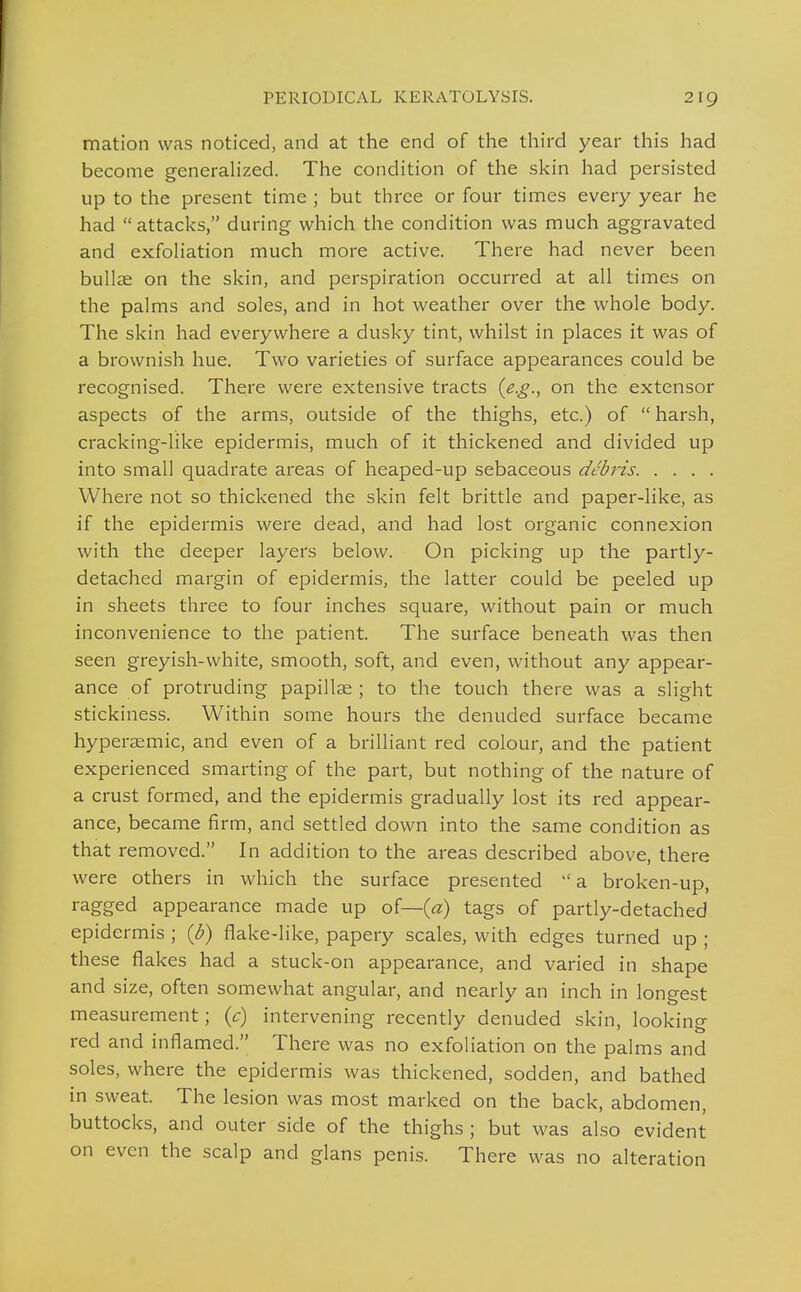 mation was noticed, and at the end of the third year this had become generahzed. The condition of the skin had persisted up to the present time ; but three or four times every year he had attacks, during which the condition was much aggravated and exfoliation much more active. There had never been bullae on the skin, and perspiration occurred at all times on the palms and soles, and in hot weather over the whole body. The skin had everywhere a dusky tint, whilst in places it was of a brownish hue. Two varieties of surface appearances could be recognised. There were extensive tracts {e.g., on the extensor aspects of the arms, outside of the thighs, etc.) of  harsh, cracking-like epidermis, much of it thickened and divided up into small quadrate areas of heaped-up sebaceous debris Where not so thickened the skin felt brittle and paper-like, as if the epidermis were dead, and had lost organic connexion with the deeper layers below. On picking up the partly- detached margin of epidermis, the latter could be peeled up in sheets three to four inches square, without pain or much inconvenience to the patient. The surface beneath was then seen greyish-white, smooth, soft, and even, without any appear- ance of protruding papillae ; to the touch there was a slight stickiness. Within some hours the denuded surface became hyperaemic, and even of a brilliant red colour, and the patient experienced smarting of the part, but nothing of the nature of a crust formed, and the epidermis gradually lost its red appear- ance, became firm, and settled down into the same condition as that removed. In addition to the areas described above, there were others in which the surface presented a broken-up, ragged appearance made up of—(«) tags of partly-detached epidermis ; {b) flake-like, papery scales, with edges turned up ; these flakes had a stuck-on appearance, and varied in shape and size, often somewhat angular, and nearly an inch in longest measurement; {c) intervening recently denuded skin, looking red and inflamed. There was no exfoliation on the palms and soles, where the epidermis was thickened, sodden, and bathed in sweat. The lesion was most marked on the back, abdomen, buttocks, and outer side of the thighs ; but was also evident on even the scalp and glans penis. There was no alteration