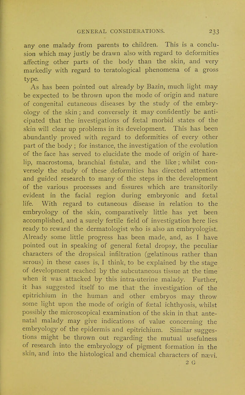 any one malady from parents to children. This is a conclu- sion which may justly be drawn also with regard to deformities affecting- other parts of the body than the skin, and very markedly with regard to teratological phenomena of a gross type. As has been pointed out already by Bazin, much light may be expected to be thrown upon the mode of origin and nature of congenital cutaneous diseases by the study of the embry- ology of the skin ; and conversely it may confidently be anti- cipated that the investigations of foetal morbid states of the skin will clear up problems in its development. This has been abundantly proved with regard to deformities of every other part of the body ; for instance, the investigation of the evolution of the face has served to elucidate the mode of origin of hare- lip, macrostoma, branchial fistulae, and the like; whilst con- versely the study of these deformities has directed attention and guided research to many of the steps in the development of the various processes and fissures which are transitorily evident in the facial region during embryonic and foetal life. With regard to cutaneous disease in relation to the embryology of the skin, comparatively little has yet been accomplished, and a surely fertile field of investigation here lies ready to reward the dermatologist who is also an embryologist. Already some little progress has been made, and, as I have pointed out in speaking of general foetal dropsy, the peculiar characters of the dropsical infiltration (gelatinous rather than serous) in these cases is, I think, to be explained by the stage of development reached by the subcutaneous tissue at the time when it was attacked by this intra-uterine malady. Further, it has suggested itself to me that the investigation of the epitrichium in the human and other embryos may throw some light upon the mode of origin of foetal ichthyosis, whilst possibly the microscopical examination of the skin in that ante- natal malady may give indications of value concerning the embryology of the epidermis and epitrichium. Similar sugges- tions might be thrown out regarding the mutual usefulness of research into the embryology of pigment formation in the skin, and into the histological and chemical characters of nsevi.