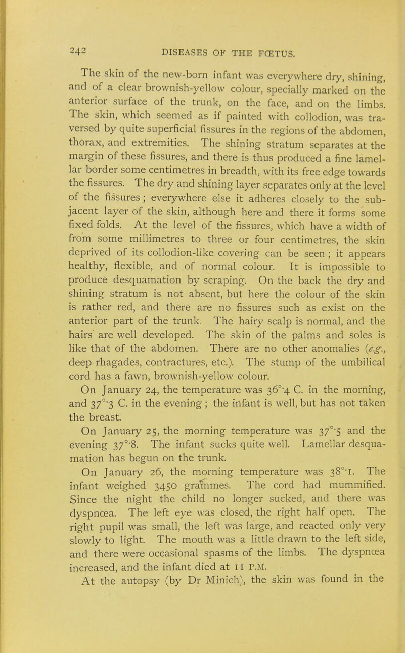 The skin of the new-born infant was everywhere dry, shining, and of a clear brownish-yellow colour, specially marked on the anterior surface of the trunk, on the face, and on the limbs. The skin, which seemed as if painted with collodion, was tra- versed by quite superficial fissures in the regions of the abdomen, thorax, and extremities. The shining stratum separates at the margin of these fissures, and there is thus produced a fine lamel- lar border some centimetres in breadth, with its free edge towards the fissures. The dry and shining layer separates only at the level of the fissures; everywhere else it adheres closely to the sub- jacent layer of the skin, although here and there it forms some fixed folds. At the level of the fissures, which have a width of from some millimetres to three or four centimetres, the skin deprived of its collodion-like covering can be seen ; it appears healthy, flexible, and of normal colour. It is impossible to produce desquamation by scraping. On the back the dry and shining stratum is not absent, but here the colour of the skin is rather red, and there are no fissures such as exist on the anterior part of the trunk. The hairy scalp is normal, and the hairs are well developed. The skin of the palms and soles is like that of the abdomen. There are no other anomalies {e.g., deep rhagades, contractures, etc.). The stump of the umbilical cord has a fawn, brownish-yellow colour. On January 24, the temperature was 36°4 C. in the morning, and 37°'3 C. in the evening ; the infant is well, but has not taken the breast. On January 25, the morning temperature was 37°5 and the evening 37°'8. The infant sucks quite well. Lamellar desqua- mation has begun on the trunk. On January 26, the morning temperature was 38°'!. The infant weighed 3450 gralmmes. The cord had mummified. Since the night the child no longer sucked, and there was dyspnoea. The left eye was closed, the right half open. The right pupil was small, the left was large, and reacted only very slowly to light. The mouth was a little drawn to the left side, and there were occasional spasms of the limbs. The dyspnoea increased, and the infant died at 11 P.M. At the autopsy (by Dr Minich), the skin was found in the