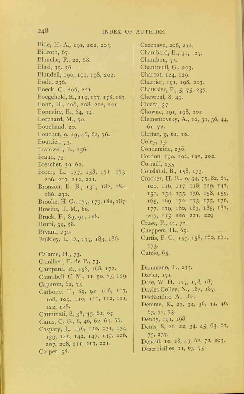 Bille, H. A., 191, 202, 205. Billroth, 67. Blanche, F., 22, 68. Blasi, 35, 36. Blundell, 190, 191, 198, 202. Bode, 236. Boeck, C., 206, 221. Boegehold, E., 119,177,178, 187. Bohn, H., 206, 208, 212, 22 1. Bonnaire, E., 64, 74. Borchard, M., 70. Bouchaud, 20. Bouchut, 9, 29, 46, 62, 76. Bouttier, 73. Bramwell, B., 156. Braun, 75. Breschet, 39, 62. Brocq, L., 157, 158, 171, 173, 206, 207, 212, 221. Bronson, E. B., 131, 182, 184, 186, 231. Brooke, H. C, 177,179,182, 187. Brosius, T. M., 66. Bruck, F., 89, 91, 128. Bruni, 39, 58. Bryant, 230. Bulkley, L. D., 177, 183, 186. Calame, H., 73. Camilleri, F. de P., 73. Campana, R., 158, 168, 172. Campbell, C. M., 11, 50, 75, 129. Capuron, 62, 75. Carbone, T., 89, 92, 106, 107, 108, 109, 110, III, 112, 121, 122, 128. Carminati, 8, 38, 45, 62, 67. Carus, C. G., 8, 46, 62, 64, 66. Caspary, J., 116, 130, 131, 134, 139, 141, 142, 147, 149. 206, 207, 208, 211, 213, 221. Casper, 58. Cazenave, 206, 212. Chambard, E., 91, 127. Chambon, 75. Chantreuil, G., 203. Charcot, 124, 129. Charrier, 191, 198, 203. Chaussier, F., 5, 75, 237. Chevreul, 8, 49. Chiara, 37. Chowne, 191, 198, 202. Clementovsky, A., 10, 31, 36, 44, 61, 72. Clertan, 9, 62, 70. Coley, 75. Condamine, 236. Cordon, 190, 192, 195, 202. Corradi, 235. Cousland, B., 158, 173. Crocker, H. R., 9, 34, 75> 82, 87, 100, 116, 117, 118, 129, 147, 150, 154, 155, 156, 158, 159, 165, 169, 172, 173, 175, 176, 177, 179, 180, 183, 185, 187, 207, 215, 220, 221, 229. Cruse, P., 10, 72. Cueppers, H., 69. Curtis, F. C, 157, 158, 160, 161, 173- Curzio, 65. Dammann, P., 235. Darier, 171. Date, W. H., 177, 178, 187. Davies-Colley, N., 185, 187. Dechambre, A., 184. Demme, R., 27, 34, 36, 44, 46, 63, 72, 73- Dendy, 191, 198- Denis, 8, 21, 22, 34, 45> 63, 67, 75> 237- Depaul, 10, 28, 49, 62, 72, 203. Descroizilles, 11, 63, 75.