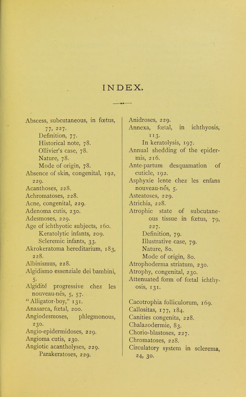 INDEX. Abscess, subcutaneous, in foetus, 77, 227. Definition, 77. Historical note, 78. Ollivier's case, 78. Nature, 78. Mode of origin, 78. Absence of skin, congenital, 192, 229. Acanthoses, 228. Achromatoses, 228. Acne, congenital, 229. Adenoma cutis, 230. Adesmoses, 229. Age of ichthyotic subjects, 160. Keratolytic infants, 209. Scleremic infants, 33. Akrokeratoma hereditarium, 183, 228. Albinismus, 228. Algidismo essenziale dei bambini, 5- Algiditd progressive chez les nouveau-nes, 5, 57.  Alligator-boy, 131. Anasarca, foetal, 200. Angiodesmoses, phlegmonous, 230. Angio-epidermidoses, 229. Angioma cutis, 230. Angiotic acantholyses, 229. Parakeratoses, 229. Anidroses, 229. Annexa, foetal, in ichthyosis, 113- In keratolysis, 197. Annual shedding of the epider- mis, 216. Ante-partum desquamation of cuticle, 192. Asphyxie lente chez les enfans nouveau-nes, 5. Asteatoses, 229. Atrichia, 228. Atrophic state of subcutane- ous tissue in foetus, 79, 227. Definition, 79. Illustrative case, 79. Nature, 80. Mode of origin, 80. Atrophoderma striatum, 230. Atrophy, congenital, 230. Attenuated form of foetal ichthy- osis, 131. Cacotrophia foUiculorum, 169. Callositas, 177, 184. Canities congenita, 228. Chalazodermie, 83. Chorio-blastoses, 227. Chromatoses, 228. Circulatory system in sclerema, 24j 30-