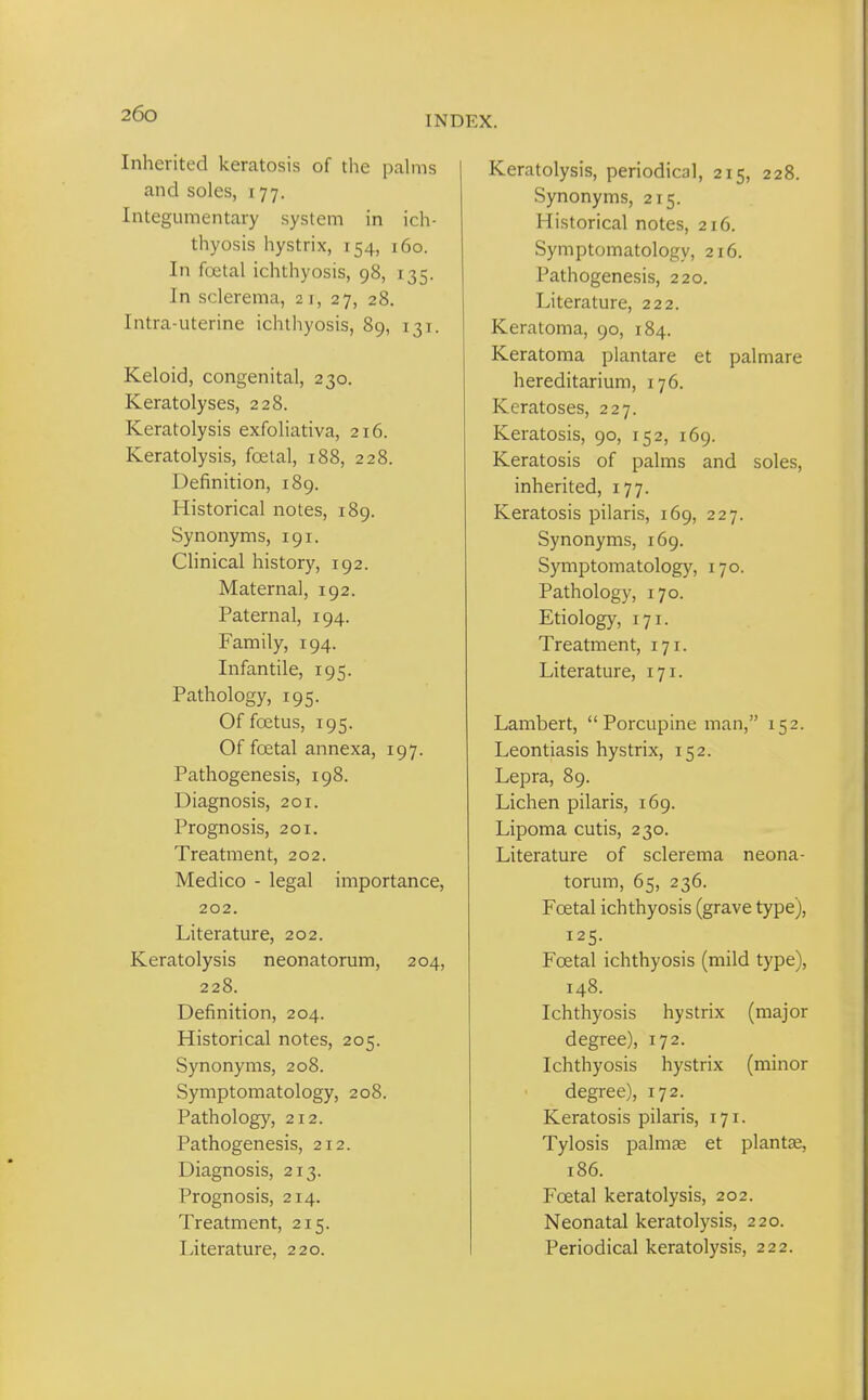 INDEX. Inherited keratosis of the pahns and soles, 177. Integumentary system in ich- thyosis hystrix, 154, 160. In foetal ichthyosis, 98, 135. In sclerema, 21, 27, 28. Intra-uterine ichthyosis, 89, 131. Keloid, congenital, 230. Keratolyses, 228. Keratolysis exfoliativa, 216. Keratolysis, foetal, 188, 228. Definition, 189. Historical notes, 189. Synonyms, 191. Chnical history, 192. Maternal, 192. Paternal, 194. Family, 194. Infantile, 195. Pathology, 195. Of foetus, 195. Of foetal annexa, 197. Pathogenesis, 198. Diagnosis, 201. Prognosis, 201. Treatment, 202. Medico - legal importance, 202. Literature, 202. Keratolysis neonatorum, 204, 228. Definition, 204. Historical notes, 205. Synonyms, 208. Symptomatology, 208. Pathology, 212. Pathogenesis, 212. Diagnosis, 213. Prognosis, 214. Treatment, 215. Literature, 220. Keratolysis, periodical, 215, 228. Synonyms, 215. Historical notes, 216. Symptomatology, 216. Pathogenesis, 220. Literature, 222. Keratoma, 90, 184. Keratoma plantare et palmare hereditarium, 176. Keratoses, 227. Keratosis, 90, 152, 169. Keratosis of palms and soles, inherited, 177. Keratosis pilaris, 169, 227. Synonyms, 169. Symptomatology, 170. Pathology, 170. Etiology, 171. Treatment, 171. Literature, 171. Lambert,  Porcupine man, 152. Leontiasis hystrix, 152. Lepra, 89. Lichen pilaris, 169. Lipoma cutis, 230. Literature of sclerema neona- torum, 65, 236. Foetal ichthyosis (grave type), 125. Foetal ichthyosis (mild type), 148. Ichthyosis hystrix (major degree), 172. Ichthyosis hystrix (minor degree), 172. Keratosis pilaris, 171. Tylosis palmge et plantae, 186. Foetal keratolysis, 202. Neonatal keratolysis, 220. Periodical keratolysis, 222.