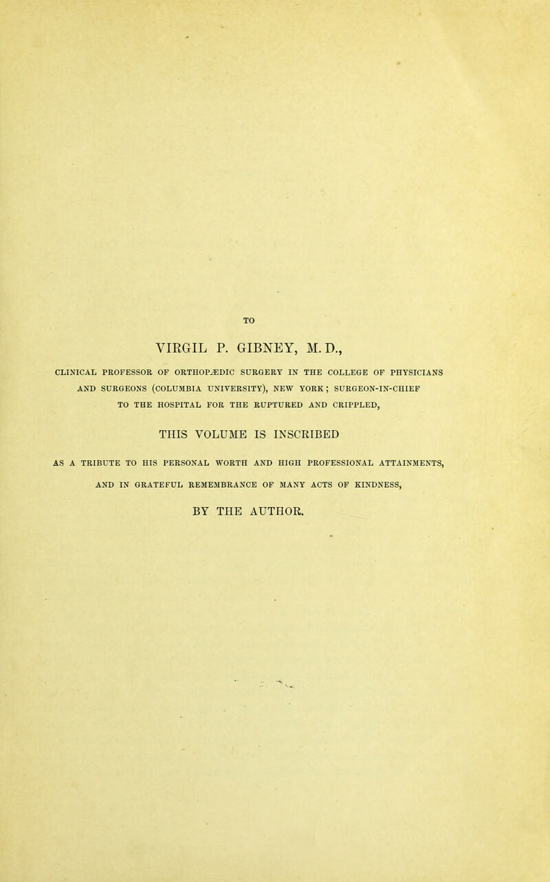 TO VIRGIL P. GIBNEY, M. D., CLINICAL PROFESSOR OF ORTHOPEDIC SURGERY IN THE COLLEGE OF PHYSICIANS AND SURGEONS (COLUMBIA UNIVERSITY), NEW YORK; SURGEON-IN-CHIEF TO THE HOSPITAL FOR THE RUPTURED AND CRIPPLED, THIS VOLUME IS INSCRIBED AS A TRIBUTE TO HIS PERSONAL WORTH AND HIGH PROFESSIONAL ATTAINMENTS, AND IN GRATEFUL REMEMBRANCE OF MANY ACTS OF KINDNESS, BY THE AUTHOR.