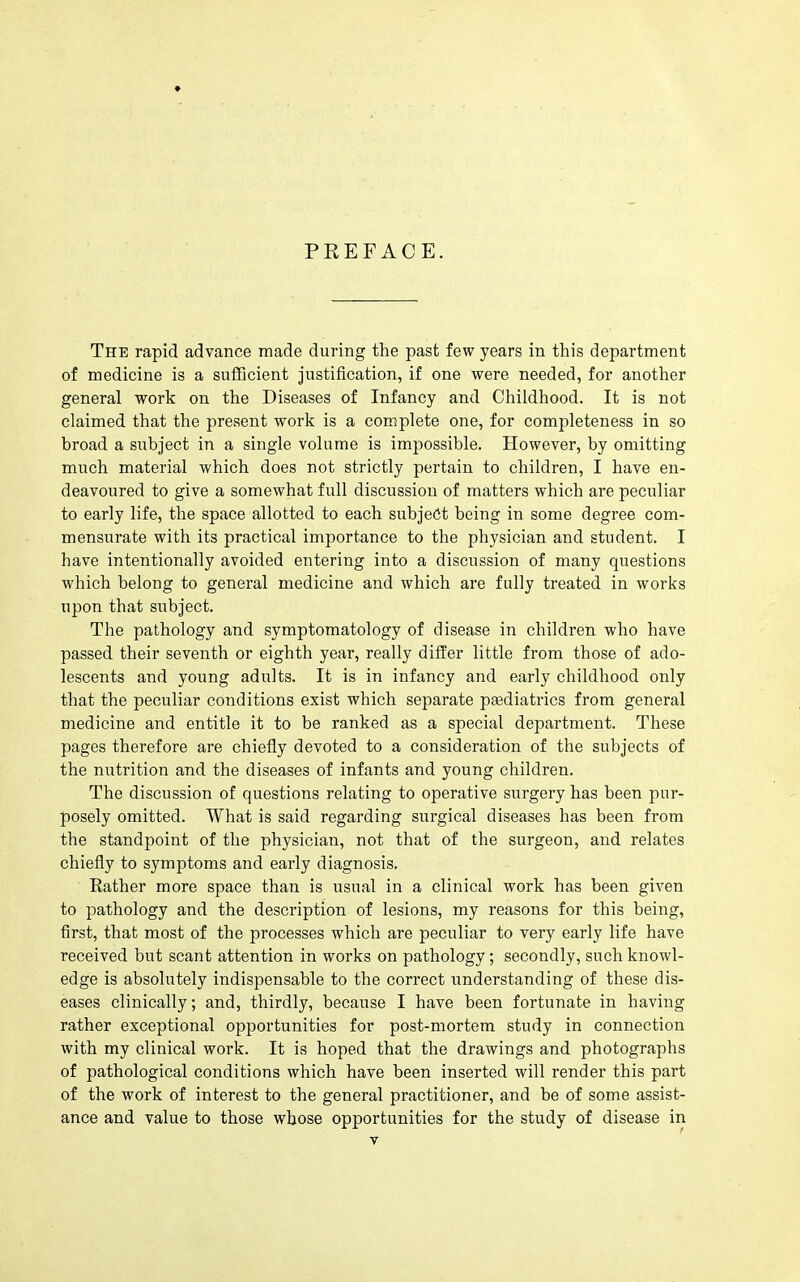 The rapid advance made during the past few years in this department of medicine is a suflBcient justification, if one were needed, for another general work on the Diseases of Infancy and Childhood. It is not claimed that the present work is a complete one, for completeness in so broad a subject in a single volume is impossible. However, by omitting much material which does not strictly pertain to children, I have en- deavoured to give a somewhat full discussion of matters which are peculiar to early life, the space allotted to each subject being in some degree com- mensurate with its practical importance to the physician and student. I have intentionally avoided entering into a discussion of many questions which belong to general medicine and which are fully treated in works upon that subject. The pathology and symptomatology of disease in children who have passed their seventh or eighth year, really differ little from those of ado- lescents and young adults. It is in infancy and early childhood only that the peculiar conditions exist which separate paediatrics from general medicine and entitle it to be ranked as a special department. These pages therefore are chiefly devoted to a consideration of the subjects of the nutrition and the diseases of infants and young children. The discussion of questions relating to operative surgery has been pur- posely omitted. What is said regarding surgical diseases has been from the standpoint of the physician, not that of the surgeon, and relates chiefly to symptoms and early diagnosis. Rather more space than is usual in a clinical work has been given to pathology and the description of lesions, my reasons for this being, first, that most of the processes which are peculiar to very early life have received but scant attention in works on pathology; secondly, such knowl- edge is absolutely indispensable to the correct understanding of these dis- eases clinically; and, thirdly, because I have been fortunate in having rather exceptional opportunities for post-mortem study in connection with my clinical work. It is hoped that the drawings and photographs of pathological conditions which have been inserted will render this part of the work of interest to the general practitioner, and be of some assist- ance and value to those whose opportunities for the study of disease in