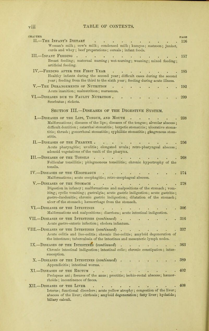 CHArTER PAGE II.—The Infant's Dietary 126 Woman's milk; cow's milk; condensed milk; kumyss; matzoon; junket, curds and whey ; beef preparations; cereals ; infant foods. III.—Infant Feeding 157 Breast feeding; maternal nursing ; wet-nursing ; weaning; mixed feeding; artificial feeding. IV. —Feeding after the First Year 185 Healthy infants during the second year; difficult cases during the second year; feeding from the third to the sixth year; feeding during acute illness. V. —The Derangements of Nutrition 192 Acute inanition; malnutrition; marasmus. VI.—Diseases due to Faulty Nutrition 209 Scorbutus; rickets. Section III.—Diseases op the Digestive System. I.—Diseases of the Lips, Tongue, and Mouth 238 Malformations; diseases of the lips; diseases of the tongue; alveolar abscess ; difficult dentition; catarrhal stomatitis; herpetic stomatitis; ulcerative stoma- titis ; thrush; gonorrhoea! stomatitis; syphilitic stomatitis; g&ngrenous stom- atitis. II.—Diseases of the Pharynx . . 256 Acute pharyngitis; uvulitis; elongated uvula; retro-pharyngeal abscess ; adenoid vegetations of the vault of the pharynx. III. —Diseases of the Tonsils 268 Follicular tonsillitis; phlegmonous tonsillitis; chronic hypertrophy of the tonsils. IV. —Diseases of the (Esophagus 274 Malformations; acute oesophagitis ; rctro-cesophageal abscess. V.—Diseases of the Stomach 278 Digestion in infancy ; malformations and malpositions of the stomach ; vom- iting; cyclic vomiting; gastralgia; acute gastric indigestion; acute gastritis; gastro-duodenitis; chronic gastric indigestion; dilatation of the stomach; ulcer of the stomach ; hemorrhage from the stomach. VI. —Diseases of the Intestines 306 Malformations and malpositions; diarrhoea; acute intestinal indigestion. VII. —Diseases of the Intestines (continued) 316 Acute gastro-enteric infection; cholera infantum. VIII.—Diseases of the Intestines {continued) 337 Acute colitis and ileo-colitis; chronic ileo-colitis; amyloid degeneration of the intestines; tuberculosis of the intestines and mesenteric lymph nodes. IX.—Diseases of the Intestin^ {continued) 363 Chronic intestinal indigestion; intestinal colic; chronic constipation; intus- susception. X. —Diseases of the Intestines {continued) 389 Appendicitis; intestinal worms. • XI.—Diseases of the Rectum 402 Prolapsus ani; fissures of the anus; proctitis; isehio-rectal abscess; haemor- rhoids ; incontinence of faeces. XII.—Diseases of the Liver 408 Icterus; functional disorders; acute yellow atrophy; congestion of the liver; abscess of the liver; cirrhosis; amyloid degeneration; fatty liver; hydatids; biliary calculi.