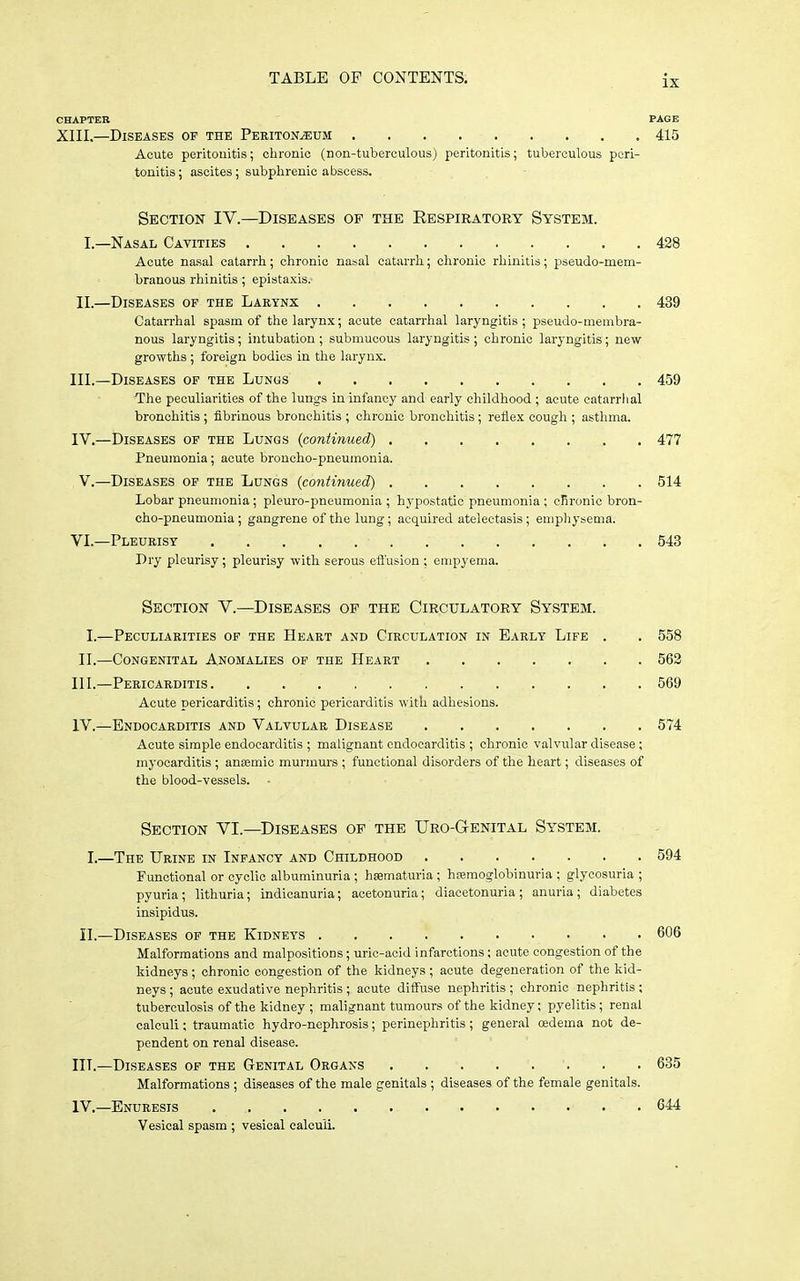 CHAPTER PAGE XIII.—Diseases of the Peritoneum 415 Acute peritonitis; clironic (non-tuberculous) peritonitis; tuberculous peri- tonitis; ascites; subphrenic abscess. Section IV.—Diseases op the Respiratory System. I. —Nasal Cavities 428 Acute nasal catarrh; chronic nasal catarrh; chronic rhinitis; pseudo-mem- branous rhinitis; epistaxis. II. —Diseases of the Laeynx 439 Catari'hal spasm of the larynx; acute catarrhal laryngitis ; pseudo-membra- nous laryngitis; intubation ; submucous laryngitis ; chronic laryngitis; new growths ; foreign bodies in the larynx. III. —Diseases of the Lungs 459 The peculiarities of the lungs in infancy and early childhood ; acute catarrlial bronchitis ; fibrinous bronchitis ; chronic bronchitis; reflex cough ; astlima. IV. —Diseases of the Lungs {continued) 477 Pneumonia; acute broncho-pneumonia. V.—Diseases of the Lungs (continued) 514 Lobar pneumonia; pleuro-pneumonia ; hypostatic pneumonia ; clironic bron- cho-pneumonia ; gangrene of the lung; acquired atelectasis ; emphysema. VI.—Pleurisy 543 Dry pleurisy; pleurisy with serous effusion ; empyema. Section V.—Diseases of the Circulatory System. I.—Peculiarities of the Heart and Circulation in Early Life . . 558 II. —Congenital Anomalies of the Heart 563 III. —Pericarditis 569 Acute pericarditis; chronic pericarditis with adhesions. IV. —Endocarditis and Valvular Disease 574 Acute simple endocarditis ; malignant endocarditis ; chronic valvular disease; myocarditis ; aniemic murmurs ; functional disorders of the heart; diseases of the blood-vessels. Section VI.—Diseases of the Uro-Genital System. I.—The Urine in Infancy and Childhood 594 Functional or cyclic albuminuria ; hsematuria ; hremoglobinuria ; glycosuria ; pyuria; lithuria; indicanuria; acetonuria; diacetonuria; anuria; diabetes insipidus. II.—Diseases of the Kidneys 606 Malformations and malpositions; uric-acid infarctions; acute congestion of the kidneys; chronic congestion of the kidneys; acute degeneration of the kid- neys ; acute exudative nephritis ; acute diffuse nephritis ; chronic nephritis ; tuberculosis of the kidney ; malignant tumours of the kidney; pyelitis; renal calculi; traumatic hydro-nephrosis; perinephritis ; general cedema not de- pendent on renal disease. III. —Diseases of the Genital Organs 635 Malformations ; diseases of the male genitals ; diseases of the female genitals. IV. —Enuresis 644 Vesical spasm ; vesical calculi.