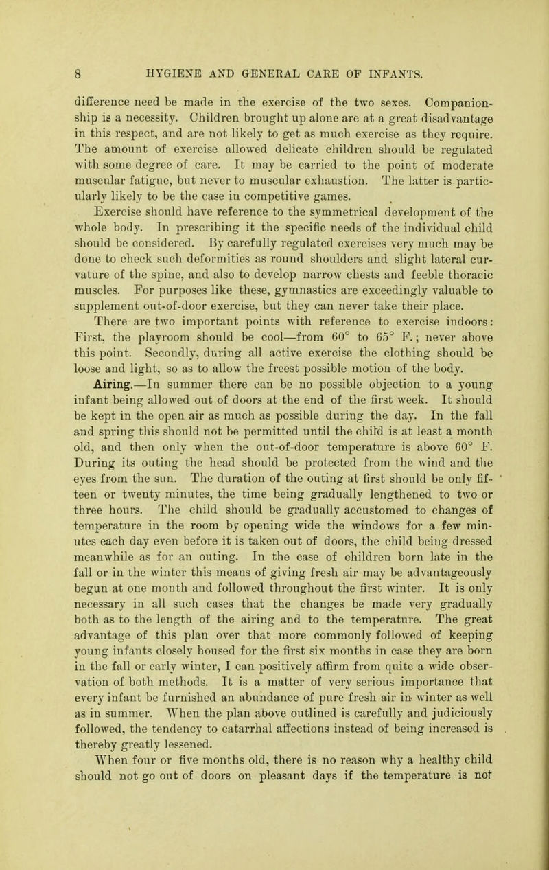 difference need be made in the exercise of the two sexes. Companion- ship is a necessity. Children brouglit up alone are at a great disadvantage in this respect, and are not likely to get as much exercise as they require. The amount of exercise allowed delicate children should be regulated with some degree of care. It may be carried to the point of moderate muscular fatigue, but never to muscular exhaustion. The latter is partic- ularly likely to be the case in competitive games. Exercise should have reference to the symmetrical development of the whole body. In prescribing it the specific needs of the individual child should be considered. By carefully regulated exercises very much may be done to check such deformities as round shoulders and slight lateral cur- vature of the spine, and also to develop narrow chests and feeble thoracic muscles. For purposes like these, gymnastics are exceedingly valuable to supplement out-of-door exercise, but they can never take their place. There are two important points with reference to exercise indoors: First, the playroom should be cool—from 60° to 65° F.; never above this point. Secondly, during all active exercise the clothing should be loose and light, so as to allow the freest possible motion of the body. Airing.—In summer there can be no possible objection to a young infant being allowed out of doors at the end of the first week. It should be kept in the open air as much as possible during the day. In the fall and spring this should not be permitted until the child is at least a month old, and then only when the out-of-door temperature is above 60° F. During its outing the head should be protected from the wind and tlie eyes from the sun. The duration of the outing at first should be only fif- teen or twenty minutes, the time being gradually lengthened to two or three hours. The child should be gradually accustomed to changes of temperature in the room by opening wide the windows for a few min- utes each day even before it is taken out of doors, the child being dressed meanwhile as for an outing. In the case of children born late in the fall or in the winter this means of giving fresh air may be advantageously begun at one month and followed throughout the first winter. It is only necessary in all such cases that the changes be made very gradually both as to the length of the airing and to the temperature. The great advantage of this plan over that more commonly followed of keeping young infants closely housed for the first six months in case they are born in the fall or early winter, I can positively affirm from quite a wide obser- vation of both methods. It is a matter of very serious importance that every infant be furnished an abundance of pure fresh air in winter as well as in summer. When the plan above outlined is carefully and judiciously followed, the tendency to catarrhal affections instead of being increased is thereby greatly lessened. When four or five months old, there is no reason why a healthy child should not go out of doors on pleasant days if the temperature is not