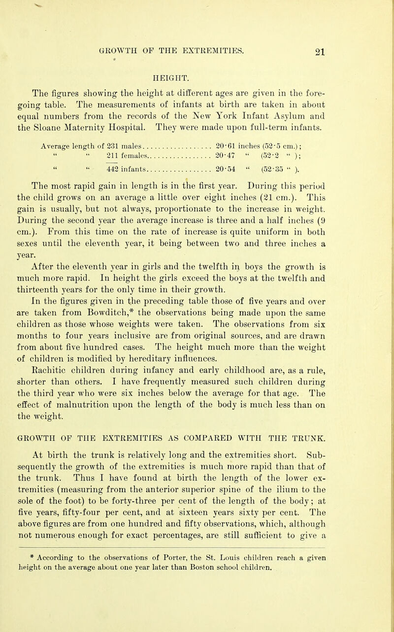 HEIGHT. The figures showing the height at different ages are given in the fore- going table. Tlie measurements of infants at birth are talcen in about equal numbers from the records of the New York Infant Asylum and the Sloane Maternity Hospital. They were made upon full-term infants. Average length of 231 males 20'61 inches (52'5 cm.); 211 females 20-47 '• (52-2 ); 442 infants 20-54  (52-35  ). The most rapid gain in length is in the first year. During this period the child grows on an average a little over eight inches (21 cm.). This gain is usuall}^ but not always, proportionate to the increase in weight. During the second year the average increase is three and a half inches (9 cm.). From this time on the rate of increase is quite uniform in both sexes until the eleventh year, it being between two and three inches a year. After the eleventh year in girls and the twelfth in boys the growth is much more rapid. In height the girls exceed the boys at the twelfth and thirteenth years for the only time in their growth. In the figures given in the preceding table those of five years and over are taken from Bowditch,* the observations being made upon the same children as those whose weights were taken. The observations from six months to four years inclusive are from original sources, and are drawn from about five hundred cases. The height much more than the weight of children is modified by hereditary influences. Rachitic children during infancy and early childhood are, as a rule, shorter than others. I have frequently measured such children during the third year who were six inches below the average for that age. The effect of malnutrition upon the length of the body is much less than on the weight. GROWTH OF THE EXTREMITIES AS COMPARED WITH THE TRUNK. At birth the trunk is relatively long and the extremities short. Sub- sequently the growth of the extremities is much more rapid than that of the trunk. Thus I have found at birth the length of the lower ex- tremities (measuring from the anterior superior spine of the ilium to the sole of the foot) to be forty-three per cent of the length of the body; at five years, fifty-four per cent, and at sixteen years sixty per cent. The above figures are from one hundred and fifty observations, which, although not numerous enough for exact percentages, are still sufficient to give a * According to the observations of Porter, the St. Louis children reach a given height on the average about one year later than Boston school children.