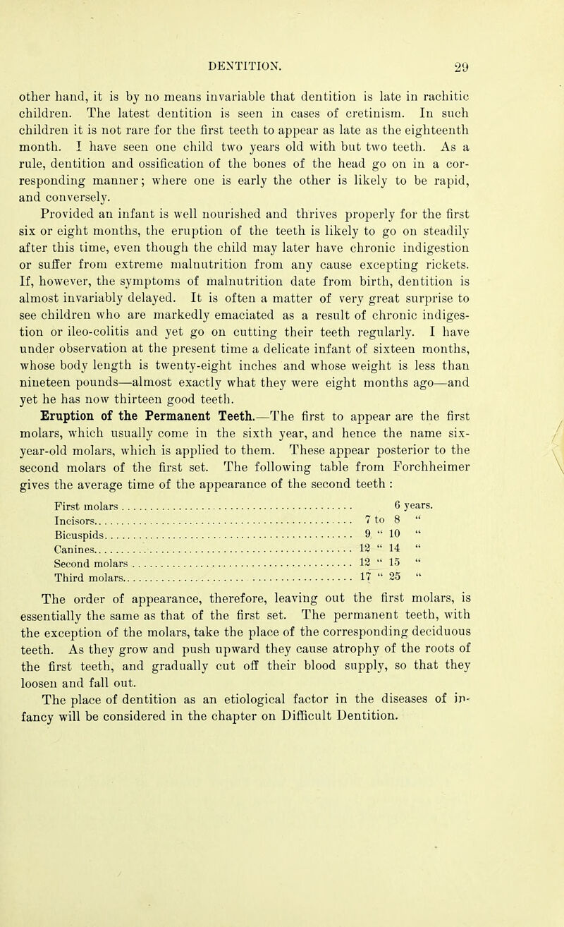 other hand, it is by no means invariable that dentition is late in rachitic children. The latest dentition is seen in cases of cretinism. In such children it is not rare for the first teeth to appear as late as the eighteenth month. I have seen one child two years old with but two teeth. As a rule, dentition and ossification of the bones of the head go on in a cor- responding manner; where one is early the other is likely to be rapid, and conversely. Provided an infant is well nourished and thrives properly for the first six or eight months, the eruption of the teeth is likely to go on steadily after this time, even though the child may later have chronic indigestion or suffer from extreme malnutrition from any cause excepting rickets. If, however, the symptoms of malnutrition date from birth, dentition is almost invariably delayed. It is often a matter of very great surprise to see children who are markedly emaciated as a result of chronic indiges- tion or ileo-colitis and yet go on cutting their teeth regularly. I have under observation at the present time a delicate infant of sixteen months, whose body length is twenty-eight inches and whose weight is less than nineteen pounds—almost exactly what they were eight months ago—and yet he has now thirteen good teeth. Eruption of the Permanent Teeth.—The first to appear are the first molars, which usually come in the sixth year, and hence the name six- year-old molars, which is applied to them. These appear posterior to the second molars of the first set. The following table from Forchheimer gives the average time of the appearance of the second teeth : First molars 6 years. Incisors 7 to 8  Bicuspids 9  10  Canines 18  14  Second molars 12  15  Third molars 17  25  The order of appearance, therefore, leaving out the first molars, is essentially the same as that of the first set. The permanent teeth, with the exception of the molars, take the place of the corresponding deciduous teeth. As they grow and push upward they cause atrophy of the roots of the first teeth, and gradually cut off their blood supply, so that they loosen and fall out. The place of dentition as an etiological factor in the diseases of in- fancy will be considered in the chapter on Difficult Dentition.
