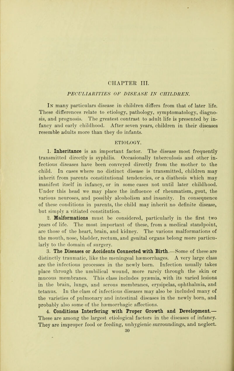 CHAPTER III. PECULIARITIES OF DISEASE IN CHILDREN. In many particulars disease in children differs from that of later life. These differences relate to etiology, pathology, symptomatology, diagno- sis, and prognosis. The greatest contrast to adult life is presented by in- fancy and early ehildliood. After seven years, children in their diseases resemble adults more than they do infants. ETIOLOGY. 1. Inheritance is an important factor. The disease most frequently transmitted directly is syphilis. Occasionally tuberculosis and other in- fectious diseases have been conveyed directly from the mother to the child. In cases where no distinct disease is transmitted, children may inherit from parents constitutional tendencies, or a diathesis which may manifest itself in infancy, or in some cases not until later childhood. Under this head we may place the influence of rheumatism, gout, the various neuroses, and possibly alcoholism and insanity. In consequence of these conditions in parents, the child may inherit no definite disease, but simply a vitiated constitution. 2. Malformations must be considered, particularly in the first two years of life. The most important of these, from a medical standpoint, are those of the heart, brain, and kidney. The various malformations of the mouth, nose, bladder, rectum, and genital organs belong more particu- larly to the domain of surgery. 3. The Diseases or Accidents Connected with Birth.—Some of these are distinctly traumatic, like the meningeal hajmorrhages. A very large class are the infectious processes in the newly born. Infection usually takes place through the umbilical wound, more rarely through the skin or mucous membranes. This class includes pyaemia, with its varied lesions in the brain, lungs, and serous membranes, erysipelas, ophthalmia, and tetanus. In the class of infectious diseases may also be included many of the varieties of pulmonary and intestinal diseases in the newly born, and probably also some of the ha^morrhagic affections. 4. Conditions Interfering with Proper Growth and Development.— These are among the largest etiological factors in the diseases of infancy. They are improper food or feeding, unhygienic surroundings, and neglect.