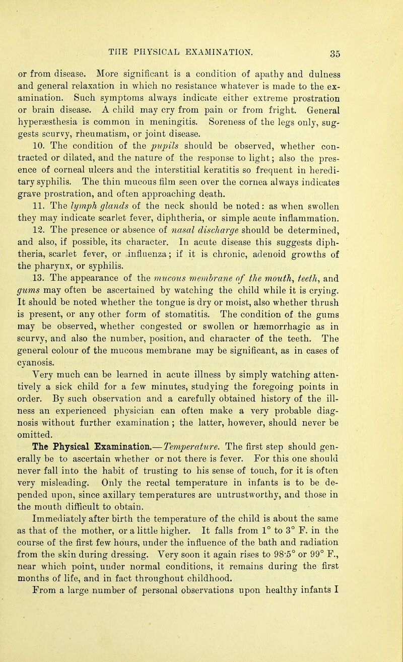 or from disease. More significant is a condition of apathy and dulness and general relaxation in which no resistance whatever is made to the ex- amination. Such symptoms always indicate either extreme prostration or brain disease. A child may cry from pain or from fright. General hypergesthesia is common in meningitis. Soreness of the legs only, sug- gests scurvy, rheumatism, or joint disease. 10. The condition of the pupils should be observed, whether con- tracted or dilated, and the nature of the response to light; also the pres- ence of corneal ulcers and the interstitial keratitis so frequent in heredi- tary syphilis. The thin mucous film seen over the cornea always indicates grave prostration, and often approaching death. 11. The lymph glands of the neck should be noted: as when swollen they may indicate scarlet fever, diphtheria, or simple acute inflammation. 13. The presence or absence of nasal discharge should be determined, and also, if possible, its character. In acute disease this suggests diph- theria, scarlet fever, or influenza; if it is chronic, adenoid growths of the pharynx, or syphilis. 13. The appearance of the mucous membrane of the mouth, teeth, and gums may often be ascertained by watching the child while it is crying. It should be noted whether the tongue is dry or moist, also whether thrush is present, or any other form of stomatitis. The condition of the gums may be observed, whether congested or swollen or haemorrhagic as in scurvy, and also the number, position, and character of the teeth. The general colour of the mucous membrane may be significant, as in cases of cyanosis. Very much can be learned in acute illness by simply watching atten- tively a sick child for a few minutes, studying the foregoing points in order. By such observation and a carefully obtained history of the ill- ness an experienced physician can often make a very probable diag- nosis without further examination ; the latter, however, should never be omitted. The Physical Examination.— Temperature. The first step should gen- erally be to ascertain whether or not there is fever. For this one should never fall into the habit of trusting to his sense of touch, for it is often very misleading. Only the rectal temperature in infants is to be de- pended upon, since axillary temperatures are untrustworthy, and those in the mouth difficult to obtain. Immediately after birth the temperature of the child is about the same as that of the mother, or a little higher. It falls from 1° to 3° F. in the course of the first few hours, under the influence of the bath and radiation from the skin during dressing. Very soon it again rises to 98.5° or 99° F., near which point, under normal conditions, it remains during the first months of life, and in fact throughout childhood. From a large number of personal observations upon healthy infants I