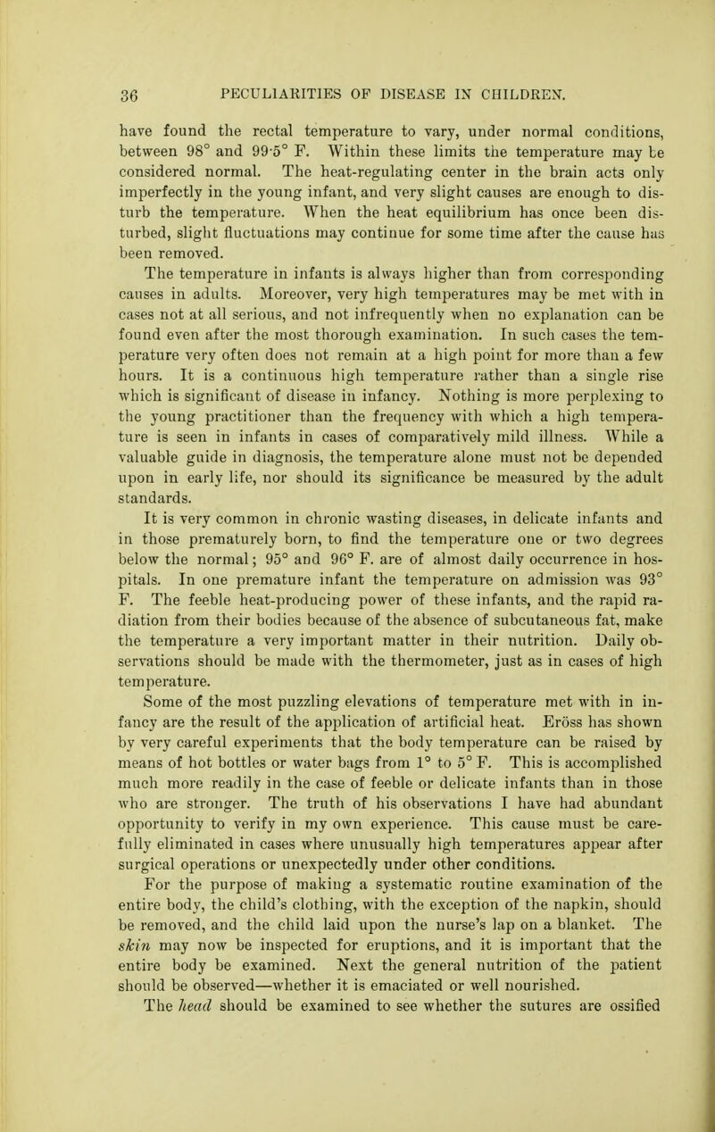 have found the rectal temperature to vary, under normal conditions, between 98° and 99-5° P. Within these limits the temperature may be considered normal. The heat-regulating center in the brain acts only imperfectly in the young infant, and very slight causes are enough to dis- turb the temperature. When the heat equilibrium has once been dis- turbed, slight fluctuations may continue for some time after the cause has been removed. The temperature in infants is always liigher than from corresjjonding causes in adults. Moreover, very high temperatures may be met with in cases not at all serious, and not infrequently when no explanation can be found even after the most thorough examination. In such cases the tem- perature very often does not remain at a high point for more than a few hours. It is a continuous high temperature rather than a single rise which is significant of disease in infancy. Nothing is more perplexing to the young practitioner than the frequency with which a high tempera- ture is seen in infants in cases of comparatively mild illness. While a valuable guide in diagnosis, the temperature alone must not be depended upon in early life, nor should its significance be measured by the adult standards. It is very common in chronic wasting diseases, in delicate infants and in those prematurely born, to find the temperature one or two degrees below the normal; 95° and 96° F. are of almost daily occurrence in hos- pitals. In one premature infant the temperature on admission was 93° F. The feeble heat-producing power of these infants, and the rapid ra- diation from their bodies because of the absence of subcutaneous fat, make the temperature a very important matter in their nutrition. Daily ob- servations should be made with the thermometer, just as in cases of high temperature. Some of the most puzzling elevations of temperature met with in in- fancy are the result of the apjilication of artificial heat. Eross has shown by very careful experiments that the body temperature can be raised by means of hot bottles or water bags from 1° to 5° F. This is accomplished much more readily in the case of feeble or delicate infants than in those who are stronger. The truth of his observations I have had abundant opportunity to verify in my own experience. This cause must be care- fully eliminated in cases where unusually high temperatures appear after surgical operations or unexpectedly under other conditions. For the purpose of making a systematic routine examination of the entire body, the child's clothing, with the exception of the napkin, should be removed, and the child laid upon the nurse's lap on a blanket. The skin may now be inspected for eruptions, and it is important that the entire body be examined. Next the general nutrition of the patient should be observed—whether it is emaciated or well nourished. The head should be examined to see whether the sutures are ossified