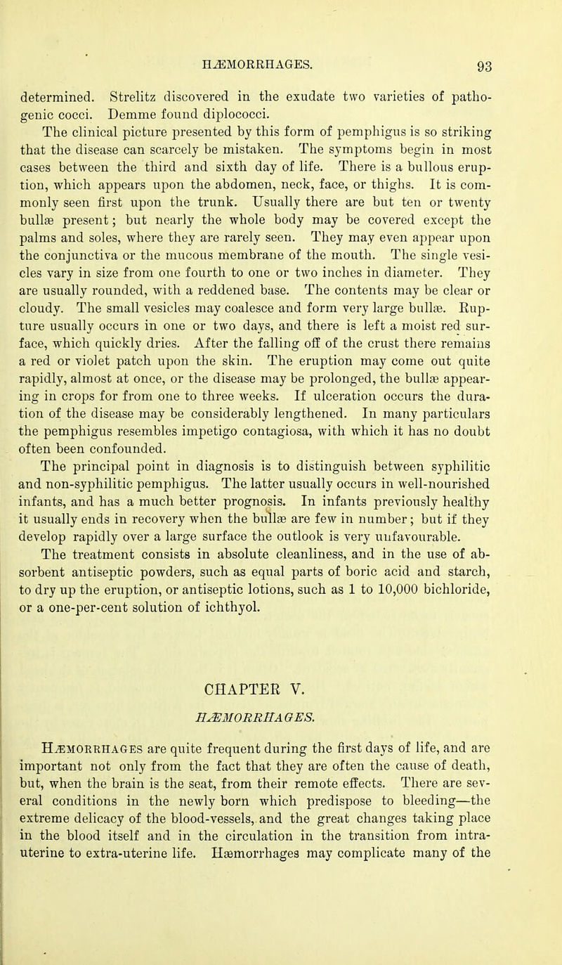 determined. Strelitz discovered in the exudate two varieties of patho- genic cocci. Demme found diplococci. The clinical picture presented by this form of pemphigus is so striking that the disease can scarcely be mistaken. The symptoms begin in most cases between the third and sixth day of life. There is a bullous erup- tion, which appears upon the abdomen, neck, face, or thighs. It is com- monly seen first upon the trunk. Usually there are but ten or twenty bullfe present; but nearly the whole body may be covered except the palms and soles, where they are rarely seen. They may even appear upon the conjunctiva or the mucous membrane of the mouth. The single vesi- cles vary in size from one fourth to one or two inches in diameter. They are usually rounded, with a reddened base. The contents may be clear or cloudy. The small vesicles may coalesce and form very large bullae. Rup- ture usually occurs in one or two days, and there is left a moist red sur- face, which quickly dries. After the falling off of the crust there remains a red or violet patch upon the skin. The eruption may come out quite rapidly, almost at once, or the disease may be prolonged, the bulte appear- ing in crops for from one to three weeks. If ulceration occurs the dura- tion of the disease may be considerably lengthened. In many particulars the pemphigus resembles impetigo contagiosa, with which it has no doubt often been confounded. The principal point in diagnosis is to distinguish between syphilitic and non-syphilitic pemphigus. The latter usually occurs in well-nourished infants, and has a much better prognosis. In infants previously healthy it usually ends in recovery when the bullae are few in number; but if they develop rapidly over a large surface the outlook is very unfavourable. The treatment consists in absolute cleanliness, and in the use of ab- sorbent antiseptic powders, such as equal parts of boric acid and starch, to dry up the eruption, or antiseptic lotions, such as 1 to 10,000 bichloride, or a one-per-cent solution of ichthyol. CHAPTER V. H^3I0RRHAOES. HEMORRHAGES are quite frequent during the first days of life, and are important not only from the fact that they are often the cause of death, but, when the brain is the seat, from their remote effects. There are sev- eral conditions in the newly born which predispose to bleeding—the extreme delicacy of the blood-vessels, and the great changes taking place in the blood itself and in the circulation in the transition from intra- uterine to extra-uterine life. Haemorrhages may complicate many of the