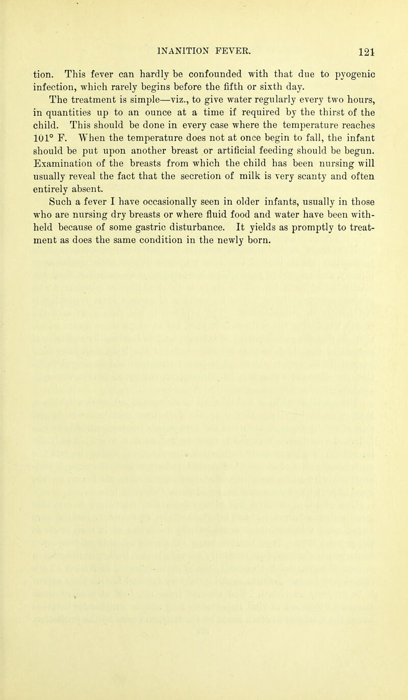tion. This fever can hardly be confounded with that due to pyogenic infection, which rarely begins before the fifth or sixth day. The treatment is simple—viz., to give water regularly every two hours, in quantities up to an ounce at a time if required by the thirst of the child. This should be done in every case where the temperature reaches 101° F. When the temperature does not at once begin to fall, the infant should be put upon another breast or artificial feeding should be begun. Examination of the breasts from which the child has been nursing will usually reveal the fact that the secretion of milk is very scanty and often entirely absent. Such a fever I have occasionally seen in older infants, usually in those who are nursing dry breasts or where fluid food and water have been with- held because of some gastric disturbance. It yields as promptly to treat- ment as does the same condition in the newly born.