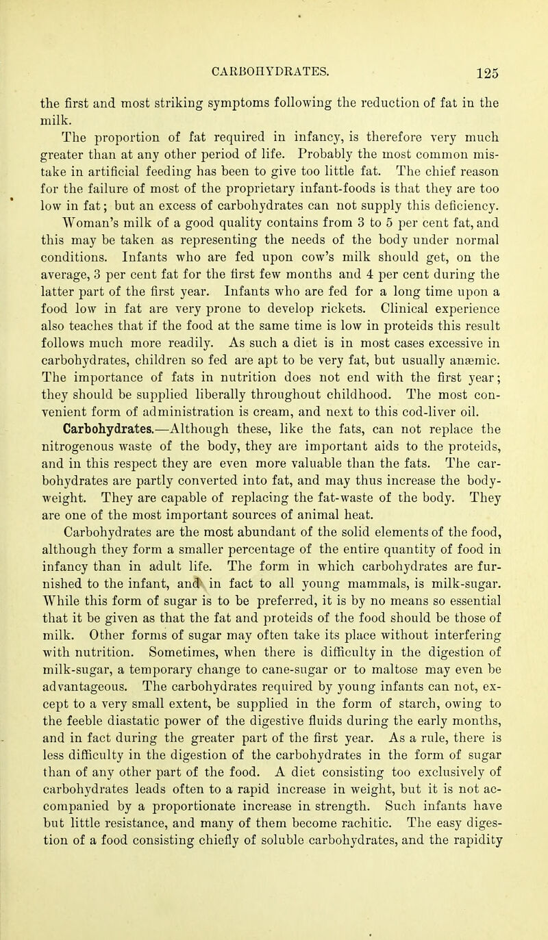 the first and most striking symptoms following the reduction of fat in the milk. The proportion of fat required in infancy, is therefore very much greater than at any other period of life. Probably the most common mis- take in artificial feeding has been to give too little fat. The chief reason for the failure of most of the proprietary infant-foods is that they are too low in fat; but an excess of carbohydrates can not supply this deficiency. Woman's milk of a good quality contains from 3 to 5 per cent fat, and this may be taken as representing the needs of the body under normal conditions. Infants who are fed upon cow's milk should get, on the average, 3 per cent fat for the first few months and 4 per cent during the latter part of the first year. Infants who are fed for a long time upon a food low in fat are very prone to develop rickets. Clinical experience also teaches that if the food at the same time is low in proteids this result follows much more readily. As such a diet is in most cases excessive in carbohydrates, children so fed are apt to be very fat, but usually anaemic. The importance of fats in nutrition does not end with the first year; they should be supplied liberally throughout childhood. The most con- venient form of administration is cream, and next to this cod-liver oil. Carbohydrates.—Although these, like the fats, can not replace the nitrogenous waste of the body, they are important aids to the proteids, and in this respect they are even more valuable than the fats. The car- bohydrates are partly converted into fat, and may thus increase the body- weight. They are capable of replacing the fat-waste of the body. They are one of the most important sources of animal heat. Carbohydrates are the most abundant of the solid elements of the food, although they form a smaller percentage of the entire quantity of food in infancy than in adult life. The form in which carbohydrates are fur- nished to the infant, and in fact to all young mammals, is milk-sugar. While this form of sugar is to be preferred, it is by no means so essential that it be given as that the fat and proteids of the food should be those of milk. Other forms of sugar may often take its place without interfering with nutrition. Sometimes, when there is difficulty in the digestion of milk-sugar, a temporary change to cane-sugar or to maltose may even be advantageous. The carbohydrates required by young infants can not, ex- cept to a very small extent, be supplied in the form of starch, owing to the feeble diastatic power of the digestive fluids during the early months, and in fact during the greater part of the first year. As a rule, there is less difficulty in the digestion of the carbohydrates in the form of sugar than of any other part of the food. A diet consisting too exclusively of carbohydrates leads often to a rapid increase in weight, but it is not ac- companied by a proportionate increase in strength. Such infants have but little resistance, and many of them become rachitic. The easy diges- tion of a food consisting chiefly of soluble carbohydrates, and the rapidity