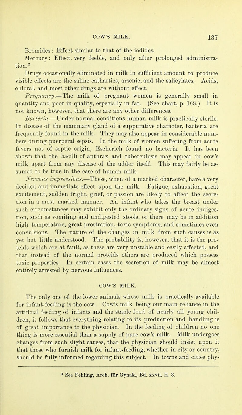 Bromides : Effect similar to that of the iodides. Mercury: Effect, very feeble, and only after prolonged administra- tion.* Drugs occasionally eliminated in milk in suflBcient amount to produce visible effects are the saline cathartics, arsenic, and the salicylates. Acids, chloral, and most other drugs are without effect. Pregnancy.—The milk of pregnant women is generally small in quantity and poor in quality, especially in fat. (See chart, p. 1G8.) It is not known, however, that there are any other differences. Bacteria.—Under normal conditions human milk is practically sterile. In disease of the mammary gland of a suppurative character, bacteria are frequently found in the milk. They may also appear in considerable num- bers during puerperal sepsis. In the milk of women suffering from acute fevers not of septic origin, Escherich found no bacteria. It has been shown that the bacilli of anthrax and tuberculosis may appear in cow's milk apart from any disease of the udder itself. This may fairly be as- sumed to be true in the case of human milk. Nervoiis impressions.—These, when of a marked character, have a very decided and immediate effect upon the milk. Fatigue, exhaustion, great excitement, sudden fright, grief, or passion are likely to affect the secre- tion in a most marked manner. An infant who takes the breast under such circumstances may exhibit only the ordinary signs of acute indiges- tion, such as vomiting and undigested stools, or there may be in addition high temperature, great prostration, toxic symptoms, and sometimes even convulsions. The nature of the changes in milk from such causes is as yet but little understood. The probability is, however, that it is the pro- teids which are at fault, as these are very unstable and easily affected, and that instead of the normal proteids others are produced which possess toxic properties. In certain cases the secretion of milk may be almost entirely arrested by nervous influences. COW'S MILK. The only one of the lower animals whose milk is practically available for infant-feeding is the cow. Cow's milk being our main reliance in the artificial feeding of infants and the staple food of nearly all young chil- dren, it follows that everything relating to its production and handling is of great importance to the physician. In the feeding of children no one thing is more essential than a supply of pure cow's milk. Milk undergoes changes from such slight causes, that the physician should insist upon it that those who furnish milk for infant-feeding, whether in city or country, should be fully informed regarding this subject. In towns and cities phy- * See Pehling, Arch, fiir Gynak., Bd. xxvii, H. 3.