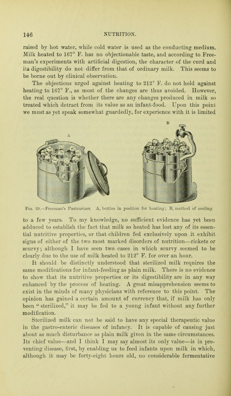 raised by hot water, while cold water is used as the conducting medium. Milk heated to 167° F. has no objectionable taste, and according to Free- man's experiments with artificial digestion, the character of the curd and its digestibility do not differ from that of ordinary milk. This seems to be borne out by clinical observation. The objections urged against heating to 213° F. do not hold against heating to 167° F., as most of the changes are thus avoided. However, the real question is whether there are any changes produced in milk so treated which detract from its value as an infant-food. Upon this point we must as yet speak somewhat guardedly, for experience with it is limited Fio. 29.—ivK i > Pasteurizer. A, bottles in position for iK-iitiiii,'; B, iiiutliod of cooling. to a few years. To my knowledge, no sufficient evidence has yet been adduced to establish the fact that milk so heated has lost any of its essen- tial nutritive properties, or that children fed exclusively upon it exhibit signs of either of the two most marked disorders of nutrition—rickets or scurvy; although I have seen two cases in which scurvy seemed to be clearly due to the use of milk heated to 212° F. for over an hour. It should be distinctly understood that sterilized milk requires the same modifications for infant-feeding as plain milk. There is no evidence to show that its nutritive properties or its digestibility are in any way enhanced by the process of heating. A great misapprehension seems to exist in the minds of many physicians with reference to this point. The opinion has gained a certain amount of currency that, if milk has only been  sterilized, it may be fed to a young infant without any further modification. Sterilized milk can not be said to have any special therapeutic value in the gastro-euteric diseases of infancy. It is capable of causing just about as much disturbance as plain milk given in the same circumstances. Its chief value—and I think I may say almost its only value—is in pre- venting disease, first, by enabling us to feed infants upon milk in which, although it may be forty-eight hours old, no considerable fermentative B