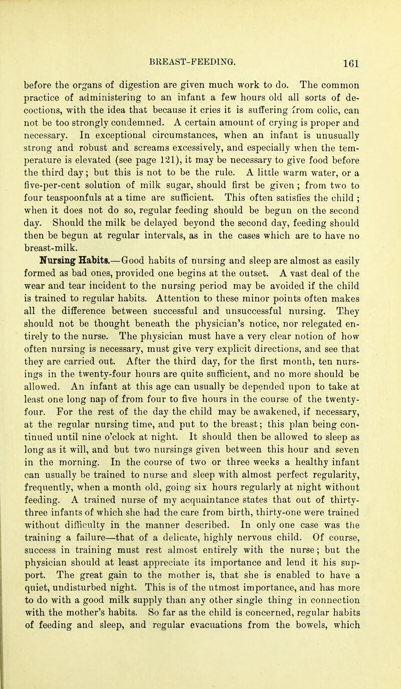 before the organs of digestion are given much work to do. The common practice of administering to an infant a few hours old all sorts of de- coctions, with the idea that because it cries it is suffering from colic, can not be too strongly condemned. A certain amount of crying is proper and necessary. In exceptional circumstances, when an infant is unusually strong and robust and screams excessively, and especially when the tem- perature is elevated (see page 121), it may be necessary to give food before the third day; but this is not to be the rule. A little warm water, or a five-per-cent solution of milk sugar, should first be given ; from two to four teaspoonfuls at a time are sufficient. This often satisfies the child ; when it does not do so, regular feeding should be begun on the second day. Should the milk be delayed beyond the second day, feeding should then be begun at regular intervals, as in the cases which are to have no breast-milk. Nursing Habits.—Good habits of nursing and sleep are almost as easily formed as bad ones, provided one begins at the outset. A vast deal of the wear and tear incident to the nursing period may be avoided if the child is trained to regular habits. Attention to these minor points often makes all the difference between successful and unsuccessful nursing. They should not be thought beneath the physician's notice, nor relegated en- tirely to the nurse. The physician must have a very clear notion of how often nursing is necessary, must give very explicit directions, and see that they are carried out. After the third day, for the first month, ten nurs- ings in the twenty-four hours are quite sufficient, and no more should be allowed. An infant at this age can usually be depended upon to take at least one long nap of from four to five hours in the course of the twenty- four. For the rest of the day the child may be awakened, if necessary, at the regular nursing time, and put to the breast; this plan being con- tinued until nine o'clock at night. It should then be allowed to sleep as long as it will, and but two nursings given between this hour and seven in the morning. In the course of two or three weeks a healthy infant can usually be trained to nurse and sleep with almost perfect regularity, frequently, when a month old, going six hours regularly at night without feeding. A trained nurse of my acquaintance states that out of thirty- three infants of which she had the care from birth, thirty-one were trained without difficulty in the manner described. In only one case was the training a failure—that of a delicate, highly nervous child. Of course, success in training must rest almost entirely with the nurse; but the physician should at least appreciate its importance and lend it his sup- port. The great gain to the mother is, that she is enabled to have a quiet, undisturbed night. This is of the utmost importance, and has more to do with a good milk supply than any other single thing in connection with the mother's habits. So far as the child is concerned, regular habits of feeding and sleep, and regular evacuations from the bowels, which