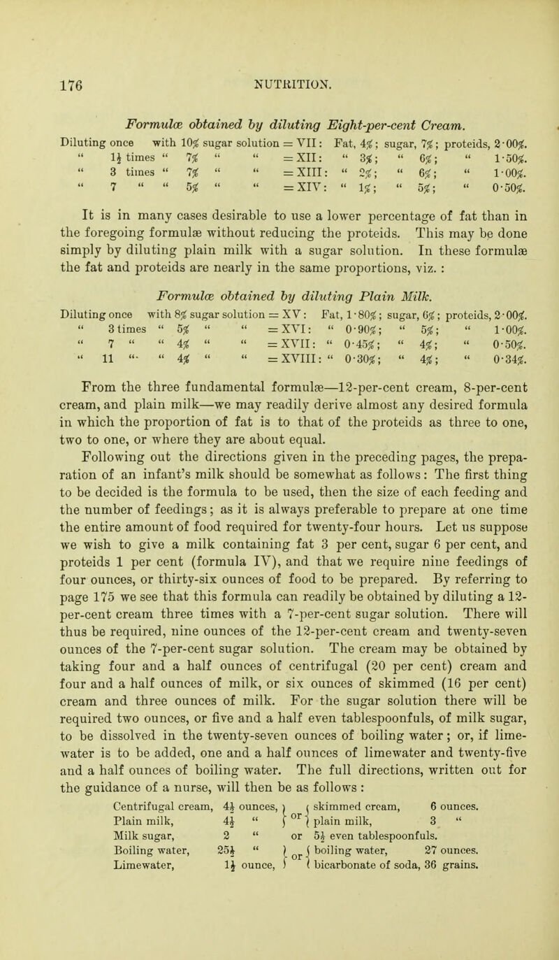 Formulce obtained by diluting Eight-per-cent Cream. Diluting once with 10% sugar solution = VII: Fat, 4^; sugar, 7%; proteids, 2-00^. 1J times  7%   =XII:  3^;  G%;  1-50^. 3 times  7%   =XIII:  2%;  6fc;  1-00^. 7   5%   =XIV:  1%;  5%; « 0-50^. It is in many cases desirable to use a lower percentage of fat than in the foregoing formulae without reducing the proteids. This may be done simply by diluting plain milk with a sugar solution. In these formulae the fat and proteids are nearly in the same proportions, viz. : Formulce obtained by diluting Plain Milk. Dilutingonce with 8jS sugar solution = XV: Fat, 1-80^; sugar, G^; proteids, 2 • 00^. 3 times  5%   =XVI:  0-90^;  5%;  1-00^. 7   4%   =XVII:  0-45^;  4%;  0-50^.  11 •  4%   =XVIII: 0-30^;  4%;  0-34^. From the three fundamental formulae—12-per-cent cream, 8-per-cent cream, and plain milk—we may readily derive almost any desired formula in which the proportion of fat is to that of the proteids as three to one, two to one, or where they are about equal. Following out the directions given in the preceding pages, the prepa- ration of an infant's milk should be somewhat as follows: The first thing to be decided is the formula to be used, then the size of each feeding and the number of feedings; as it is always preferable to prepare at one time the entire amount of food required for twenty-four hours. Let us suppose we wish to give a milk containing fat 3 per cent, sugar 6 per cent, and proteids 1 per cent (formula IV), and that we require nine feedings of four ounces, or thirty-six ounces of food to be prepared. By referring to page 175 we see that this formula can readily be obtained by diluting a 12- per-cent cream three times with a 7-per-cent sugar solution. There will thus be required, nine ounces of the 12-per-cent cream and twenty-seven ounces of the 7-per-cent sugar solution. The cream may be obtained by taking four and a half ounces of centrifugal (20 per cent) cream and four and a half ounces of milk, or six ounces of skimmed (16 per cent) cream and three ounces of milk. For the sugar solution there will be required two ounces, or five and a half even tablespoonfuls, of milk sugar, to be dissolved in the twenty-seven ounces of boiling water; or, if lime- water is to be added, one and a half ounces of limewater and twenty-five and a half ounces of boiling water. The full directions, written out for the guidance of a nurse, will then be as follows : Centrifugal cream, 4J ounces, j i skimmed cream, 6 ounces. Plain milk, 4J  [ j plain milk, 3  Milk sugar, 2  or 5^ even tablespoonfuls. Boiling water, 25i  l oj-\ boiling water, 27 ounces. Limewater, IJ ounce, ) ( bicarbonate of soda, 36 grains.