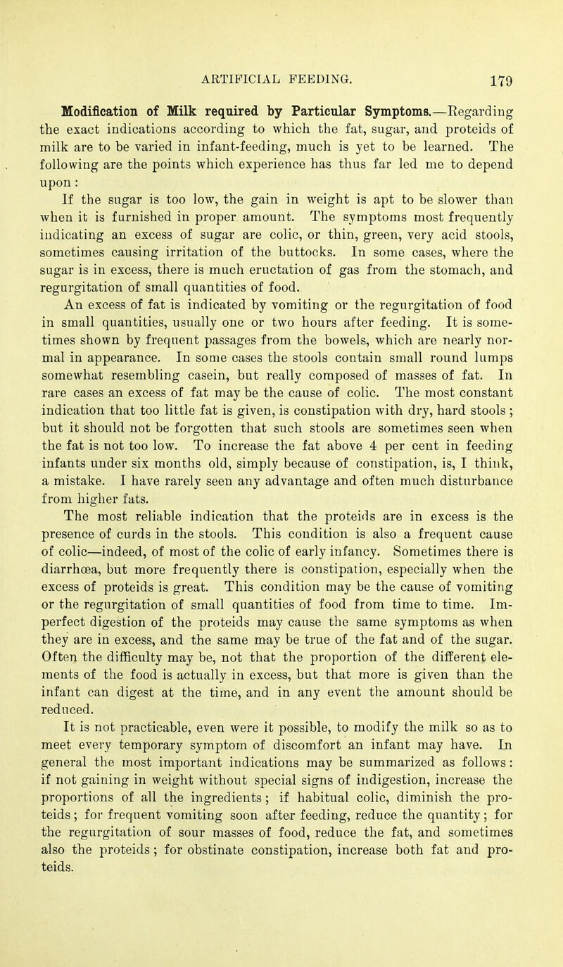 Modification of Milk required by Particular Symptoms.—Regarding the exact indications according to which the fat, sugar, and proteids of milk are to be varied in infant-feeding, much is yet to be learned. The following are the points which experience has thus far led me to depend upon: If the sugar is too low, the gain in weight is apt to be slower than when it is furnished in proper amount. The symptoms most frequently indicating an excess of sugar are colic, or thin, green, very acid stools, sometimes causing irritation of the buttocks. In some cases, where the sugar is in excess, there is much eructation of gas from the stomach, and regurgitation of small quantities of food. An excess of fat is indicated by vomiting or the regurgitation of food in small quantities, usually one or two hours after feeding. It is some- times shown by frequent passages from the bowels, which are nearly nor- mal in appearance. In some cases the stools contain small round lumps somewhat resembling casein, but really composed of masses of fat. In rare cases an excess of fat may be the cause of colic. The most constant indication that too little fat is given, is constipation with dry, hard stools ; but it should not be forgotten that such stools are sometimes seen when the fat is not too low. To increase the fat above 4 per cent in feeding infants under six months old, simply because of constipation, is, I think, a mistake. I have rarely seen any advantage and often much disturbance from higher fats. The most reliable indication that the proteids are in excess is the presence of curds in the stools. This condition is also a frequent cause of colic—indeed, of most of the colic of early infancy. Sometimes there is diarrhoea, but more frequently there is constipation, especially when the excess of proteids is great. This condition may be the cause of vomiting or the regurgitation of small quantities of food from time to time. Im- perfect digestion of the proteids may cause the same symptoms as when they are in excess, and the same may be true of the fat and of the sugar. Often the difficulty may be, not that the proportion of the different ele- ments of the food is actually in excess, but that more is given than the infant can digest at the time, and in any event the amount should be reduced. It is not practicable, even were it possible, to modify the milk so as to meet every temporary symptom of discomfort an infant may have. In general the most important indications may be summarized as follows: if not gaining in weight without special signs of indigestion, increase the proportions of all the ingredients; if habitual colic, diminish the pro- teids ; for frequent vomiting soon after feeding, reduce the quantity; for the regurgitation of sour masses of food, reduce the fat, and sometimes also the proteids; for obstinate constipation, increase both fat and pro- teids.