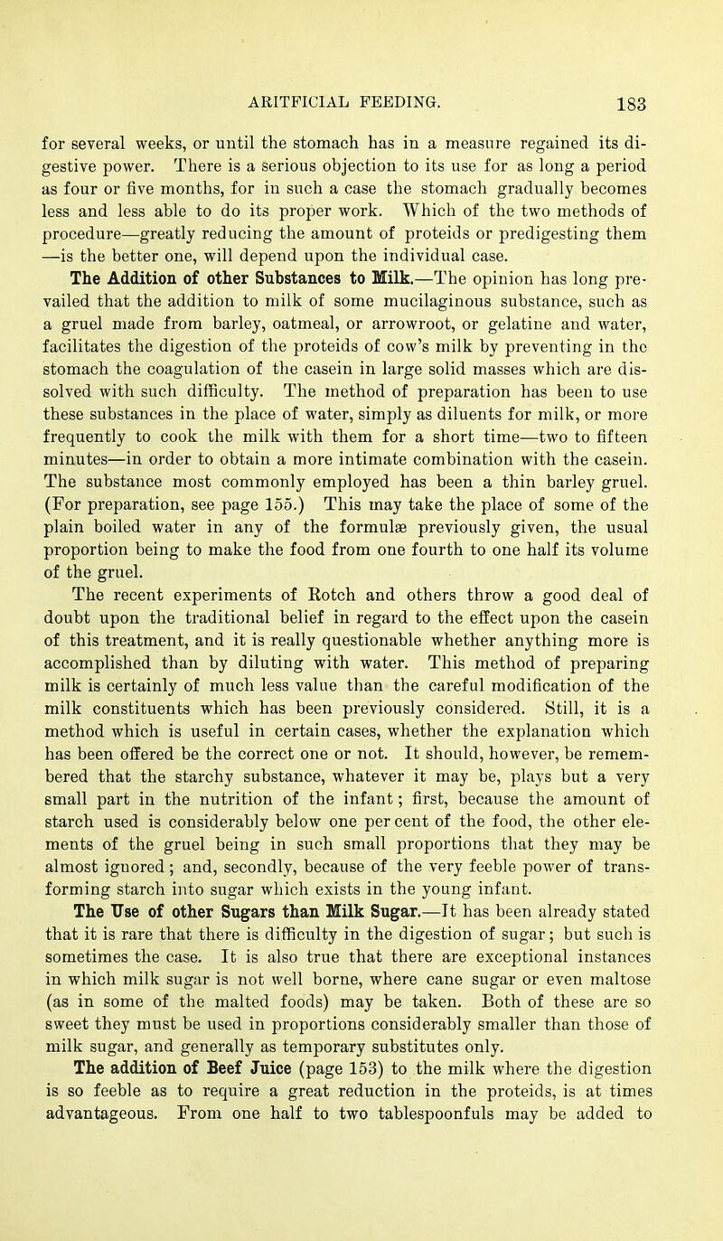 for several weeks, or until the stomach has in a measure regained its di- gestive power. There is a serious objection to its use for as long a period as four or five months, for in such a case the stomach gradually becomes less and less able to do its proper work. Which of the two methods of procedure—greatly reducing the amount of proteids or predigesting them —is the better one, will depend upon the individual case. The Addition of other Substances to Milk.—The opinion has long pre- vailed that the addition to milk of some mucilaginous substance, such as a gruel made from barley, oatmeal, or arrowroot, or gelatine and water, facilitates the digestion of the proteids of cow's milk by preventing in the stomach the coagulation of the casein in large solid masses which are dis- solved with such difficulty. The method of preparation has been to use these substances in the place of water, simply as diluents for milk, or more frequently to cook the milk with them for a short time—two to fifteen minutes—in order to obtain a more intimate combination with the casein. The substance most commonly employed has been a thin barley gruel. (For preparation, see page 155.) This may take the place of some of the plain boiled water in any of the formulae previously given, the usual proportion being to make the food from one fourth to one half its volume of the gruel. The recent experiments of Kotch and others throw a good deal of doubt upon the traditional belief in regard to the effect upon the casein of this treatment, and it is really questionable whether anything more is accomplished than by diluting with water. This method of preparing milk is certainly of much less value than the careful modification of the milk constituents which has been previously considered. Still, it is a method which is useful in certain cases, whether the explanation which has been offered be the correct one or not. It should, however, be remem- bered that the starchy substance, whatever it may be, plays but a very small part in the nutrition of the infant; first, because the amount of starch used is considerably below one per cent of the food, the other ele- ments of the gruel being in such small proportions that they may be almost ignored; and, secondly, because of the very feeble power of trans- forming starch into sugar which exists in the young infant. The Use of other Sugars than Milk Sugar.—It has been already stated that it is rare that there is difficulty in the digestion of sugar; but such is sometimes the case. It is also true that there are exceptional instances in which milk sugar is not well borne, where cane sugar or even maltose (as in some of the malted foods) may be taken. Both of these are so sweet they must be used in proportions considerably smaller than those of milk sugar, and generally as temporary substitutes only. The addition of Beef Juice (page 153) to the milk where the digestion is so feeble as to require a great reduction in the proteids, is at times advantageous. From one half to two tablespoonfuls may be added to