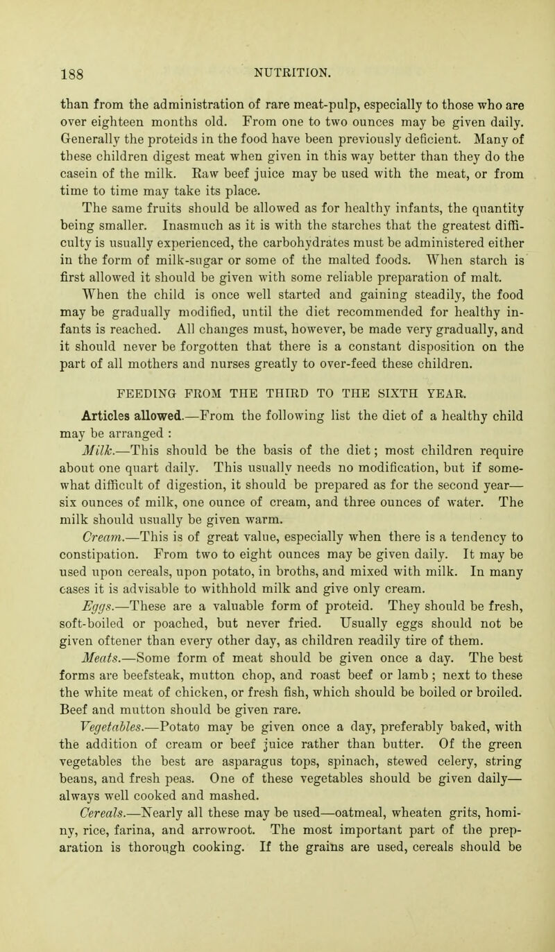 than from the administration of rare meat-pulp, especially to those who are over eighteen months old. From one to two ounces may be given daily. Generally the proteids in the food have been previously deficient. Many of these children digest meat when given in this way better than they do the casein of the milk. Raw beef juice may be used with the meat, or from time to time may take its place. The same fruits should be allowed as for healthy infants, the quantity being smaller. Inasmuch as it is with the starches that the greatest diffi- culty is usually experienced, the carbohydrates must be administered either in the form of milk-sugar or some of the malted foods. When starch is first allowed it should be given with some reliable preparation of malt. When the child is once well started and gaining steadily, the food may be gradually modified, until the diet recommended for healthy in- fants is reached. All changes must, however, be made very gradually, and it should never be forgotten that there is a constant disposition on the part of all mothers and nurses greatly to over-feed these children. FEEDING FROM THE THIRD TO THE SIXTH YEAR. Articles allowed.—From the following list the diet of a healthy child may be arranged : Milk.—This should be the basis of the diet; most children require about one quart daily. This usually needs no modification, but if some- what difficult of digestion, it should be prepared as for the second year— six ounces of milk, one ounce of cream, and three ounces of water. The milk should usually be given warm. Cream.—This is of great value, especially when there is a tendency to constipation. From two to eight ounces may be given daily. It may be used upon cereals, upon potato, in broths, and mixed with milk. In many cases it is advisable to withhold milk and give only cream. Eggs.—These are a valuable form of proteid. They should be fresh, soft-boiled or poached, but never fried. Usually eggs should not be given oftener than every other day, as children readily tire of them. Meats.—Some form of meat should be given once a day. The best forms are beefsteak, mutton chop, and roast beef or lamb ; next to these the white meat of chicken, or fresh fish, which should be boiled or broiled. Beef and mutton should be given rare. Vegetables.—Potato may be given once a day, preferably baked, with the addition of cream or beef juice rather than butter. Of the green vegetables the best are asparagus tops, spinach, stewed celery, string beans, and fresh peas. One of these vegetables should be given daily— always well cooked and mashed. Cereals.—Nearly all these may be used—oatmeal, wheaten grits, homi- ny, rice, farina, and arrowroot. The most important part of the prep- aration is thorough cooking. If the grains are used, cereals should be