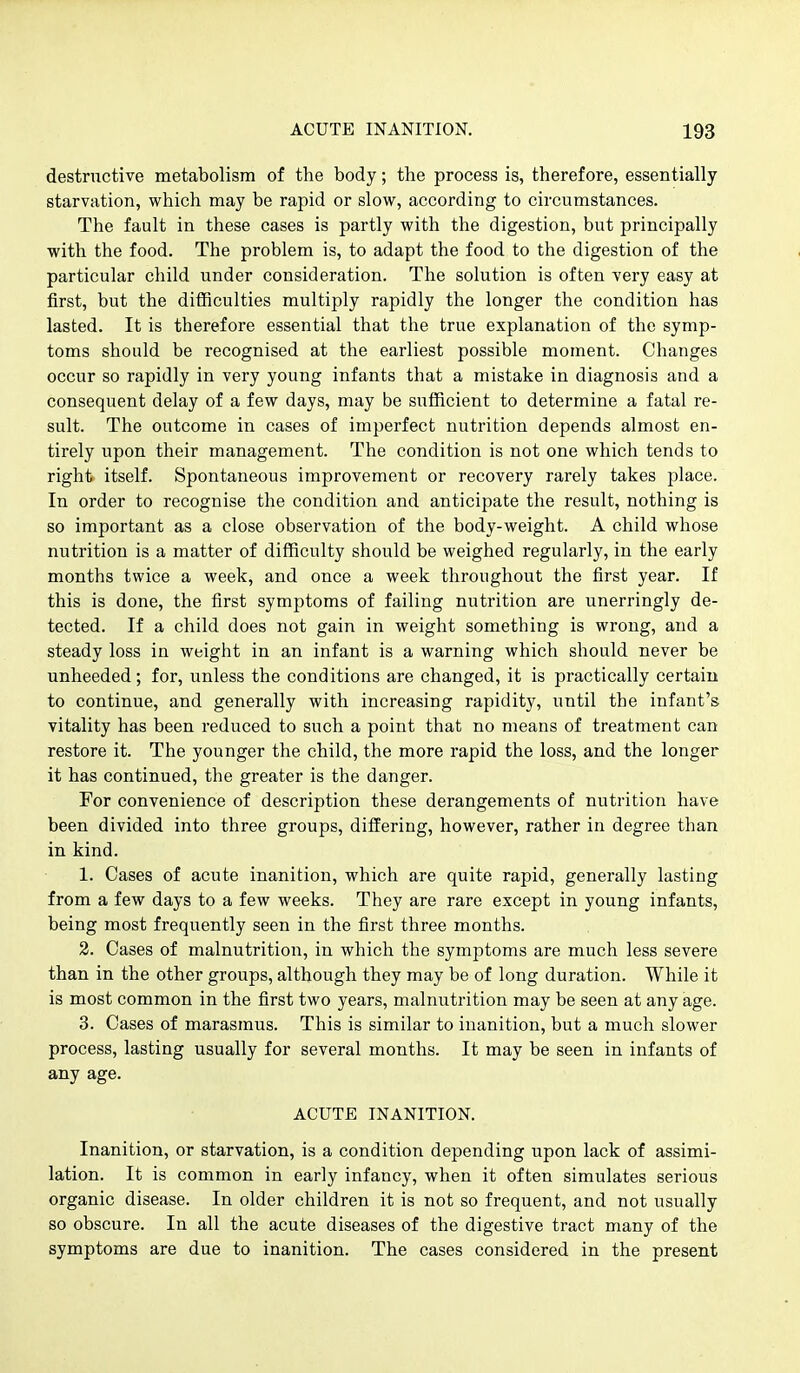 destructive metabolism of the body; the process is, therefore, essentially starvation, which may be rapid or slow, according to circumstances. The fault in these cases is partly with the digestion, but principally with the food. The problem is, to adapt the food to the digestion of the particular child under consideration. The solution is often very easy at first, but the difficulties multiply rapidly the longer the condition has lasted. It is therefore essential that the true explanation of the symp- toms should be recognised at the earliest possible moment. Changes occur so rapidly in very young infants that a mistake in diagnosis and a consequent delay of a few days, may be sufficient to determine a fatal re- sult. The outcome in cases of imperfect nutrition depends almost en- tirely upon their management. The condition is not one which tends to righfe itself. Spontaneous improvement or recovery rarely takes place. In order to recognise the condition and anticipate the result, nothing is so important as a close observation of the body-weight. A child whose nutrition is a matter of difficulty should be weighed regularly, in the early months twice a week, and once a week throughout the first year. If this is done, the first symptoms of failing nutrition are unerringly de- tected. If a child does not gain in weight something is wrong, and a steady loss in weight in an infant is a warning which should never be unheeded; for, unless the conditions are changed, it is practically certain to continue, and generally with increasing rapidity, until the infant's vitality has been reduced to such a point that no means of treatment can restore it. The younger the child, the more rapid the loss, and the longer it has continued, the greater is the danger. For convenience of description these derangements of nutrition have been divided into three groups, differing, however, rather in degree than in kind. 1. Cases of acute inanition, which are quite rapid, generally lasting from a few days to a few weeks. They are rare except in young infants, being most frequently seen in the first three months. 2. Cases of malnutrition, in which the symptoms are much less severe than in the other groups, although they may be of long duration. While it is most common in the first two years, malnutrition may be seen at any age. 3. Cases of marasmus. This is similar to inanition, but a much slower process, lasting usually for several months. It may be seen in infants of any age. ACUTE INANITION. Inanition, or starvation, is a condition depending upon lack of assimi- lation. It is common in early infancy, when it often simulates serious organic disease. In older children it is not so frequent, and not usually so obscure. In all the acute diseases of the digestive tract many of the symptoms are due to inanition. The cases considered in the present