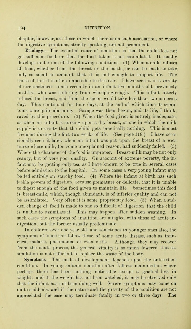 chapter, however, are those in which there is no such association, or where the digestive symptoms, strictly speaking, are not prominent. Etiology.—The essential cause of inanition is that the child does not get sufficient food, or that the food taken is not assimilated. It usually develops under one of the following conditions : (1) When a child refuses all food, whether from the breast or the bottle, or can be made to take only so small an amount that it is not enough to support life. The cause of this it is often impossible to discover. I have seen it in a variety of circumstances—once recently in an infant five months old, previously healthy, who was suffering from whooping-cough. This infant utterly refused the breast, and from the spoon would take less than two ounces a day. This continued for four days, at the end of which time its symp- toms were quite alarming. Gavage was then begun, and its life, I think, saved by this procedure. (2) When the food given is entirely inadequate, as when an infant is nursing upon a dry breast, or one in which the milk supply is so scanty that the child gets practically nothing. This is most frequent during the first two weeks of life. (See page 118.) I have occa- sionally seen it later, when an infant was put upon the breast of a wet- nurse whose milk, for some unexplained reason, had suddenly failed. (3) Where the character of the food is improper. Breast-milk may be not only scanty, but of very poor quality. On account of extreme poverty, the in- fant may be getting only tea, as I have known to be true in several cases before admission to the hospital. In some cases a very young infant may be fed entirely on starchy food. (4) Where the infant at birth has such feeble powers of digestion, because premature or delicate, that it is unable to digest enough of the food given to maintain life. Sometimes this food is breast-milk, which, though abundant, is of inferior quality and can not be assimilated. Very often it is some proprietary food. (5) When a sud- den change of food is made to one so difficult of digestion that the child is unable to assimilate it. This may happen after sudden weaning. In such cases the symptoms of inanition are mingled with those of acute in- digestion, but the former usually predominate. In children over one year old, and sometimes in younger ones also, the symptoms of inanition follow those of some acute disease, such as influ- enza, malaria, pneumonia, or even otitis. Although they may recover from the acute process, the general vitality is so much lowered that as- similation is not sufficient to replace the waste of the body. Symptoms.—-The mode of development depends upon the antecedent condition. In young infants inanition often follows malnutrition where perhaps there has been nothing noticeable except a gradual loss in weight; and if the weight has not been watched, it may be observed only that the infant has not been doing well. Severe symptoms may come on quite suddenly, and if the nature and the gravity of the condition are not appreciated the case may terminate fatally in two or three days. The