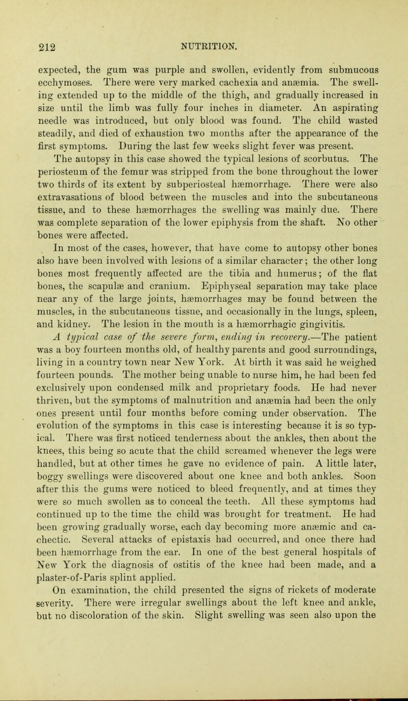 expected, the gum was purple and swollen, evidently from submucous ecchymoses. There were very marked cachexia and anemia. The swell- ing extended up to the middle of the thigh, and gradually increased in size until the limb was fully four inches in diameter. An aspirating needle was introduced, but only blood was found. The child wasted steadily, and died of exhaustion two months after the appearance of the first symptoms. During the last few weeks slight fever was present. The autopsy in this case showed the typical lesions of scorbutus. The periosteum of the femur was stripped from the bone throughout the lower two thirds of its extent by subperiosteal haemorrhage. There were also extravasations of blood between the muscles and into the subcutaneous tissue, and to these ha3morrhages the swelling was mainly due. There was complete separation of the lower epiphysis from the shaft. No other bones were affected. In most of the cases, however, that have come to autopsy other bones also have been involved with lesions of a similar character; the other long bones most frequently affected are the tibia and humerus; of the flat bones, the scapulae and cranium. Epiphyseal separation may take place near any of the large joints, haemorrhages may be found between the muscles, in the subcutaneous tissue, and occasionally in the lungs, spleen, and kidney. The lesion in the mouth is a hsemorrhagic gingivitis. A tyjncal case of the severe form, ending in recovery.—The jjatient was a boy fourteen months old, of healthy parents and good surroundings, living in a country town near New York. At birth it was said he weighed fourteen pounds. The mother being unable to nurse him, he had been fed exclusively upon condensed milk and proprietary foods. He had never thriven, but the symptoms of malnutrition and anaemia had been the only ones present until four months before coming under observation. The evolution of the symptoms in this case is interesting because it is so typ- ical. There was first noticed tenderness about the ankles, then about the knees, this being so acute that the child screamed whenever the legs were handled, but at other times he gave no evidence of pain. A little later, boggy swellings were discovered about one knee and both ankles. Soon after this the gums were noticed to bleed frequently, and at times they were so much swollen as to conceal the teeth. All these symptoms had con-tinued up to the time the child was brought for treatment. He had been growing gradually worse, each day becoming more anaemic and ca- chectic. Several attacks of epistaxis had occurred, and once there had been hfemorrhage from the ear. In one of the best general hospitals of New York the diagnosis of ostitis of the knee had been made, and a plaster-of-Paris splint applied. On examination, the child presented the signs of rickets of moderate severity. There were irregular swellings about the left knee and ankle, but no discoloration of the skin. Slight swelling was seen also upon the