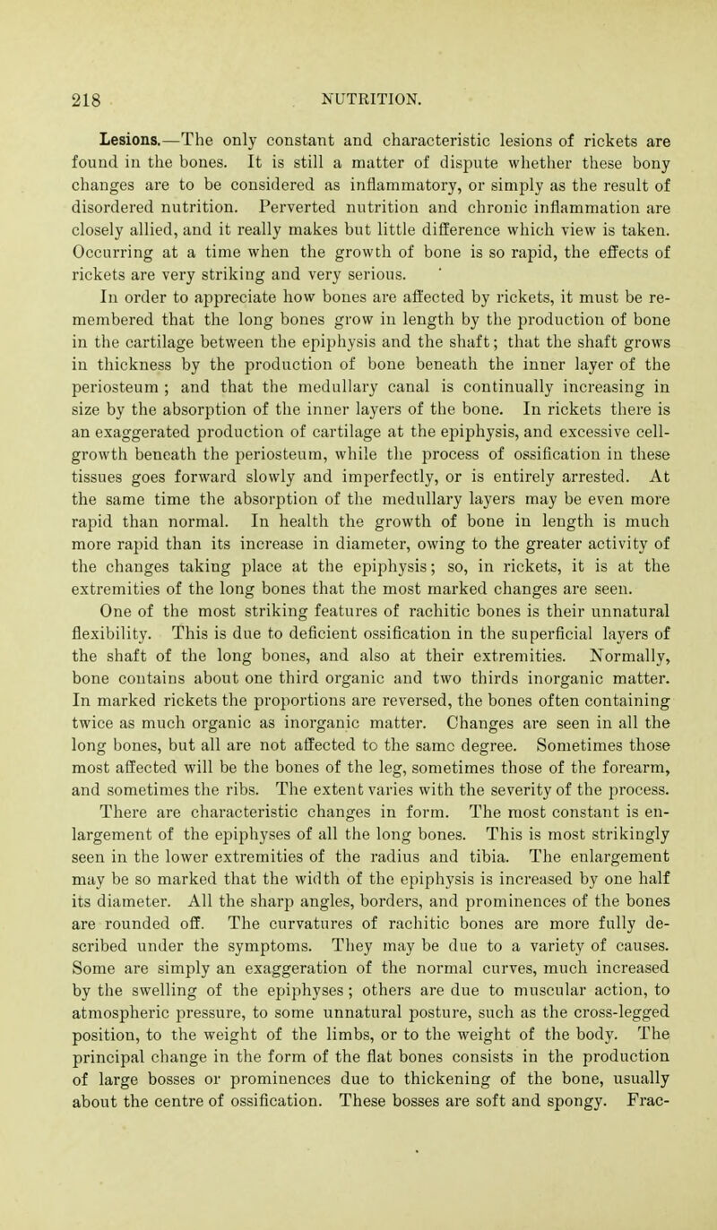 Lesions.—The only constant and characteristic lesions of rickets are found in the bones. It is still a matter of dispute whether these bony changes are to be considered as inflammatory, or simply as the result of disordered nutrition. Perverted nutrition and chronic inflammation are closely allied, and it really makes but little difference which view is taken. Occurring at a time when the growth of bone is so rapid, the effects of rickets are very striking and very serious. In order to appreciate how bones are affected by rickets, it must be re- membered that the long bones grow in length by the production of bone in the cartilage between the epiphysis and the shaft; that the shaft grows in thickness by the production of bone beneath the inner layer of the periosteum ; and that the medullary canal is continually increasing in size by the absorption of the inner layers of the bone. In rickets there is an exaggerated production of cartilage at the epiphysis, and excessive cell- growth beneath the periosteum, while the process of ossification in these tissues goes forward slowly and imperfectly, or is entirely arrested. At the same time the absorption of the medullary layers may be even more rapid than normal. In health the growth of bone in length is much more rapid than its increase in diameter, owing to the greater activity of the changes taking place at the epiphysis; so, in rickets, it is at the extremities of the long bones that the most marked changes are seen. One of the most striking features of rachitic bones is their unnatural flexibility. This is due to deficient ossification in the superficial layers of the shaft of the long bones, and also at their extremities. Normally, bone contains about one third organic and two thirds inorganic matter. In marked rickets the proportions are reversed, the bones often containing twice as much organic as inorganic matter. Changes are seen in all the long bones, but all are not affected to the same degree. Sometimes those most affected will be the bones of the leg, sometimes those of the forearm, and sometimes the ribs. The extent varies with the severity of the process. There are characteristic changes in form. The most constant is en- largement of the epiphyses of all the long bones. This is most strikingly seen in the lower extremities of the I'adius and tibia. The enlargement may be so marked that the width of the epiphysis is increased by one half its diameter. All the sharp angles, borders, and prominences of the bones are rounded off. The curvatures of rachitic bones are more fully de- scribed under the symptoms. They may be due to a variety of causes. Some are simply an exaggeration of the normal curves, much increased by the swelling of the epiphyses; others are due to muscular action, to atmospheric pressure, to some unnatural posture, such as the cross-legged position, to the weight of the limbs, or to the weight of the body. The principal change in the form of the flat bones consists in the production of large bosses or prominences due to thickening of the bone, usually about the centre of ossification. These bosses are soft and spongy. Frac-