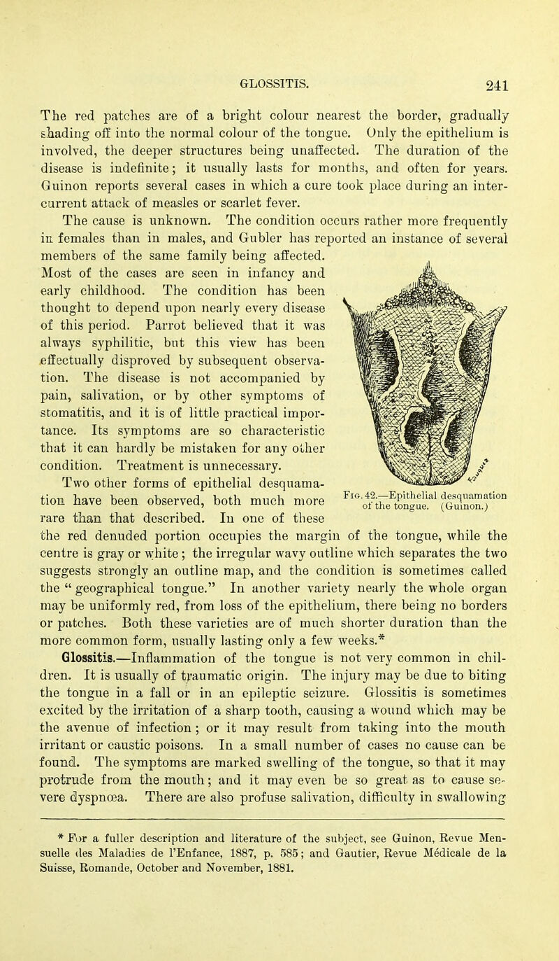 The red patches are of a bright colour nearest the border, gradually shading ofE into the normal colour of the tongue. Only the epithelium is involved, the deeper structures being unaffected. The duration of the disease is indefinite; it usually lasts for months, and often for years. Guinon reports several cases in which a cure took place during an inter- current attack of measles or scarlet fever. The cause is unknown. The condition occurs rather more frequently in females than in males, and Gubler has reported an instance of several members of the same family being affected. Most of the cases are seen in infancy and early childhood. The condition has been thought to depend upon nearly every disease of this period. Parrot believed that it was always syphilitic, but this view has been fiffectually disproved by subsequent observa- tion. The disease is not accompanied by pain, salivation, or by other symptoms of stomatitis, and it is of little practical impor- tance. Its symptoms are so characteristic that it can hardly be mistaken for any oLher condition. Treatment is unnecessary. Two other forms of epithelial desquama- tion have been observed, both much more rare than that described. In one of these the red denuded portion occupies the margin of the tongue, while the centre is gray or white; the irregular wavy outline which separates the two suggests strongly an outline map, and the condition is sometimes called the  geographical tongue. In another variety nearly the whole organ may be uniformly red, from loss of the epithelium, there being no borders or patches. Both these varieties are of much shorter duration than the more common form, usually lasting only a few weeks.* Glossitis.—Inflammation of the tongue is not very common in chil- dren. It is usually of traumatic origin. The injury may be due to biting the tongue in a fall or in an epileptic seizure. Glossitis is sometimes excited by the irritation of a sharp tooth, causing a wound which may be the avenue of infection ; or it may result from taking into the mouth irritant or caustic poisons. In a small number of cases no cause can be found. The symptoms are marked swelling of the tongue, so that it may protrude from the mouth; and it may even be so great as to cause se- vere dyspnoea. There are also profuse salivation, difficulty in swallowing * For a fuller description and literature of the subject, see Guinon, Revue Men- suelle (les Maladies de I'Enfance, 1887, p. 585; and Gautier, Revue Medicale de la Suisse, Romande, October and November, 1881. Fig. 42.—Epithelial desquamation of tlie tongue. (Guinon.)
