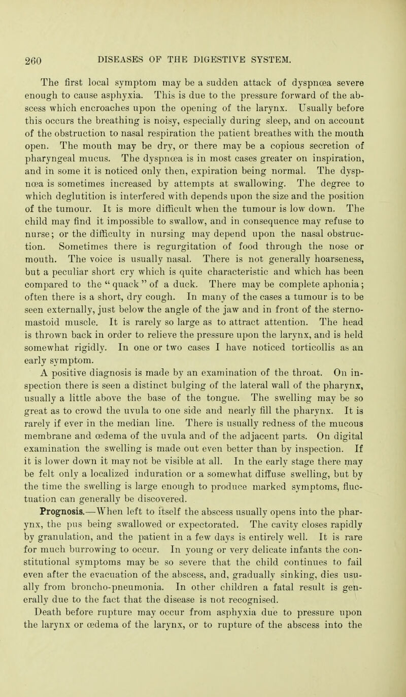 The first local symptom may be a sudden attack of dyspnoea severe enough to cause asphyxia. This is due to the pressure forward of the ab- scess which encroaches upon the opening of the larynx. Usually before this occurs the breathing is noisy, especially during sleep, and on account of the obstruction to nasal respiration the patient breathes with the mouth open. The mouth may be dry, or there may be a copious secretion of pharyngeal mucus. The dyspnoea is in most cases greater on inspiration, and in some it is noticed only then, expiration being normal. The dysp- noea is sometimes increased by attempts at swallowing. The degree to which deglutition is interfered with depends upon the size and the position of the tumour. It is more difficult when the tumour is low down. The child may find it impossible to swallow, and in consequence may refuse to nurse; or the difficulty in nursing may depend upon the nasal obstruc- tion. Sometimes there is regurgitation of food through the nose or mouth. The voice is usually nasal. There is not generally hoarseness, but a peculiar short cry which is quite characteristic and which has been compared to the  quack  of a duck. There may be complete aphonia; often there is a short, dry cough. In many of the cases a tumour is to be seen externally, just below the angle of the jaw and in front of the sterno- mastoid muscle. It is rarely so large as to attract attention. The head is thrown back in order to relieve the pressure upon the larynx, and is held somewhat rigidly. In one or two cases I have noticed torticollis as an early symptom. A positive diagnosis is made by an examination of the throat. On in- spection there is seen a distinct bulging of the lateral wall of the pharynx, usually a little above the base of the tongue. The swelling may be so great as to crowd the uvula to one side and nearly fill the pharynx. It is rarely if ever in the median line. There is usually redness of the mucous membrane and oedema of the uvula and of the adjacent parts. On digital examination the swelling is made out even better than by inspection. If it is lower down it may not be visible at all. In the early stage there may be felt only a localized induration or a somewhat dilTuse swelling, but by the time the swelling is large enough to produce marked symptoms, fluc- tuation can generally be discovered. Prognosis.—When left to itself the abscess usually opens into the phar- ynx, the i)us being swallowed or expectorated. The cavity closes rapidly by granulation, and the patient in a few days is entirely well. It is rare for much burrowing to occur. In young or very delicate infants the con- stitutional symptoms may be so severe that the child continues to fail even after the evacuation of the abscess, and, gradually sinking, dies usu- ally from broncho-pneumonia. In other children a fatal result is gen- erally due to the fact that the disease is not recognised. Death before rupture may occur from asphyxia due to pressure upon the larynx or oedema of the larynx, or to rupture of the abscess into the