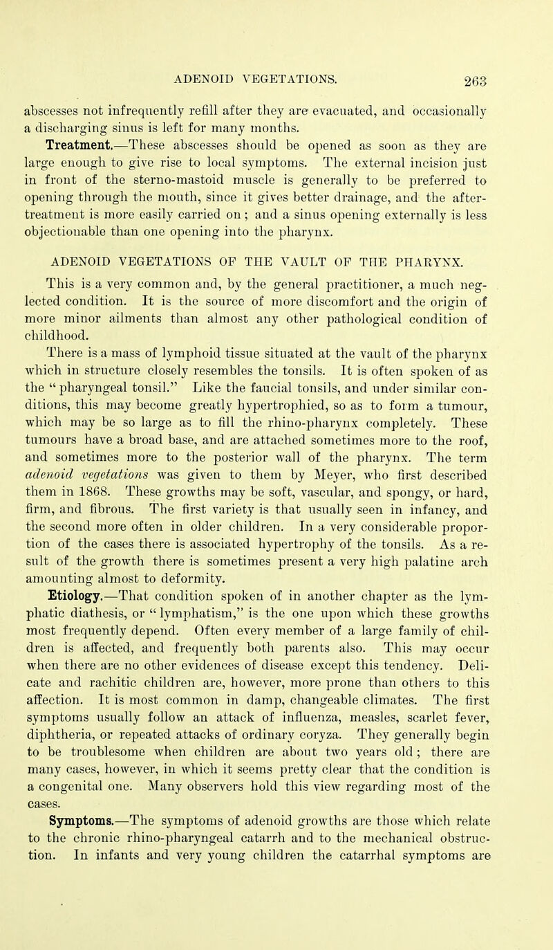 abscesses not infrequently refill after they are evacuated, and occasionally a discharging sinus is left for many months. Treatment,—These abscesses should be opened as soon as they are large enough to give rise to local symptoms. The external incision just in front of the sterno-mastoid muscle is generally to be preferred to opening through the mouth, since it gives better drainage, and the after- treatment is more easily carried on; and a sinus opening externally is less objectionable than one opening into the pharynx. ADENOID VEGETATIONS OF THE VAULT OF THE PHARYNX. This is a very common and, by the general practitioner, a much neg- lected condition. It is the source of more discomfort and the origin of more minor ailments than almost any other pathological condition of childhood. There is a mass of lymphoid tissue situated at the vault of the pharynx which in structure closely resembles the tonsils. It is often spoken of as the  pharyngeal tonsil. Like the faucial tonsils, and under similar con- ditions, this may become greatly hypertrophied, so as to form a tumour, which may be so large as to fill the rhino-pharynx completely. These tumours have a broad base, and are attached sometimes more to the roof, and sometimes more to the postei-ior wall of the pharynx. The term adenoid vegetations was given to them by Meyer, who first described them in 1868. These growths may be soft, vascular, and spongy, or hard, firm, and fibrous. The first variety is that usually seen in infancy, and the second more often in older children. In a very considerable propor- tion of the cases there is associated hypertrophy of the tonsils. As a re- sult of the growth there is sometimes present a very high palatine arch amounting almost to deformity. Etiology.—That condition spoken of in another chapter as the lym- phatic diathesis, or  lymphatism, is the one upon which these growths most frequently depend. Often every member of a large family of chil- dren is affected, and frequently both parents also. This may occur when there are no other evidences of disease except this tendency. Deli- cate and rachitic children are, however, more prone than others to this affection. It is most common in damp, changeable climates. The first symptoms usually follow an attack of influenza, measles, scarlet fever, diphtheria, or repeated attacks of ordinary coryza. They generally begin to be troublesome when children are about two years old; there are many cases, however, in which it seems pretty clear that the condition is a congenital one. Many observers hold this view regarding most of the cases. Symptoms.—The symptoms of adenoid growths are those which relate to the chronic rhino-pharyngeal catarrh and to the mechanical obstruc- tion. In infants and very young children the catarrhal symptoms are