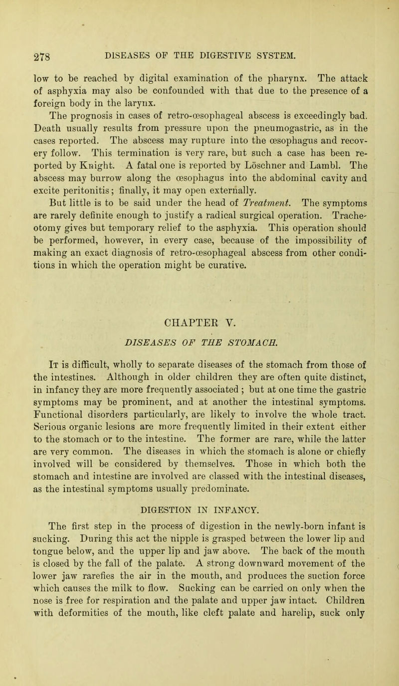 low to be reached by digital examination of the pharynx. The attack of asphyxia may also be confounded with that due to the presence of a foreign body in the larynx. The prognosis in cases of retro-oesophageal abscess is exceedingly bad. Death usually results from pressure upon the pneumogastric, as in the cases reported. The abscess may rupture into the oesophagus and recov- ery follow. This termination is very rare, but such a case has been re- ported by Knight. A fatal one is reported by Loschner and Lambl. The abscess may burrow along the oesophagus into the abdominal cavity and excite peritonitis; finally, it may open externally. But little is to be said under the head of Treatment. The symptoms are rarely definite enough to Justify a radical surgical operation. Trache- otomy gives but temporary relief to the asphyxia. This operation should be performed, however, in every case, because of the impossibility of making an exact diagnosis of retro-oesophageal abscess from other condi- tions in which the operation might be curative. CHAPTER V. DISEASES OF TEE STOMACH. It is difficult, wholly to separate diseases of the stomach from those of the intestines. Although in older children they are often quite distinct, in infancy they are more frequently associated ; but at one time the gastric symptoms may be prominent, and at another the intestinal symptoms. Functional disorders particularly, are likely to involve the whole tract. Serious organic lesions are more frequently limited in their extent either to the stomach or to the intestine. The former are rare, while the latter are very common. The diseases in which the stomach is alone or chiefly involved will be considered by themselves. Those in which both the stomach and intestine are involved are classed with the intestinal diseases, as the intestinal symptoms usually predominate. DIGESTION IN INFANCY. The first step in the process of digestion in the newly-born infant is sucking. During this act the nipple is grasped between the lower lip and tongue below, and the upper lip and jaw above. The back of the mouth is closed by the fall of the palate. A strong downward movement of the lower jaw rarefies the air in the mouth, and produces the suction force which causes the milk to flow. Sucking can be carried on only when the nose is free for respiration and the palate and iipper jaw intact. Children with deformities of the mouth, like cleft palate and harelip, suck only